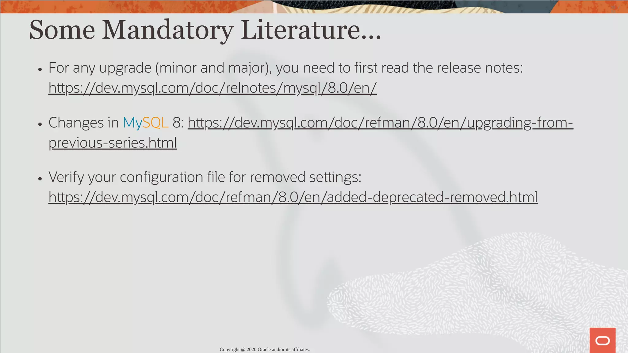 Some Mandatory Literature... For any upgrade (minor and major), you need to rst read the release notes: h ps://dev.mysql.com/doc/relnotes/mysql/8.0/en/ Changes in MySQL 8: h ps://dev.mysql.com/doc/refman/8.0/en/upgrading-from- previous-series.html Verify your con guration le for removed se ings: h ps://dev.mysql.com/doc/refman/8.0/en/added-deprecated-removed.html Copyright @ 2020 Oracle and/or its affiliates. 18 / 82 