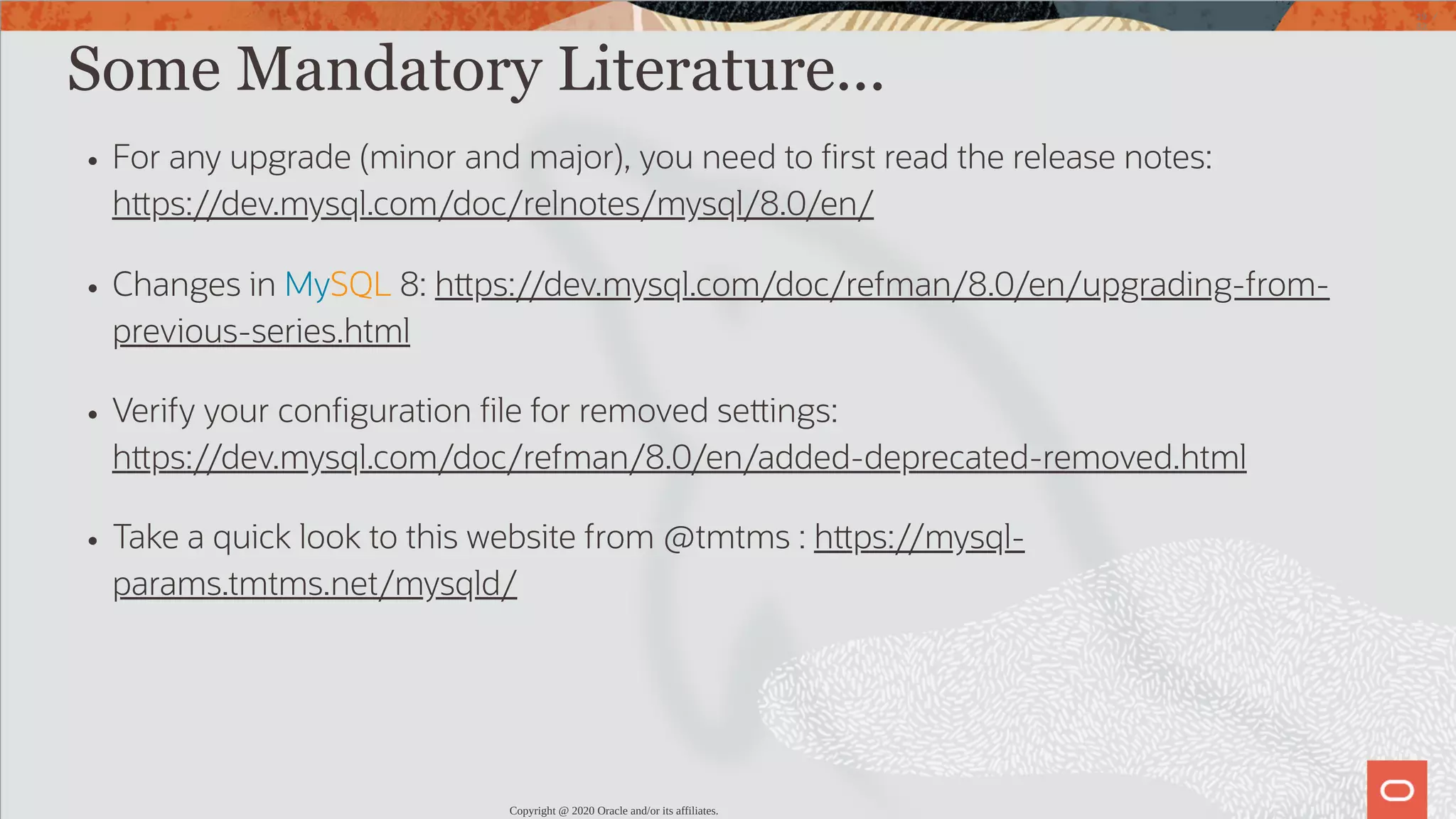 Some Mandatory Literature... For any upgrade (minor and major), you need to rst read the release notes: h ps://dev.mysql.com/doc/relnotes/mysql/8.0/en/ Changes in MySQL 8: h ps://dev.mysql.com/doc/refman/8.0/en/upgrading-from- previous-series.html Verify your con guration le for removed se ings: h ps://dev.mysql.com/doc/refman/8.0/en/added-deprecated-removed.html Take a quick look to this website from @tmtms : h ps://mysql- params.tmtms.net/mysqld/ Copyright @ 2020 Oracle and/or its affiliates. 19 / 82 