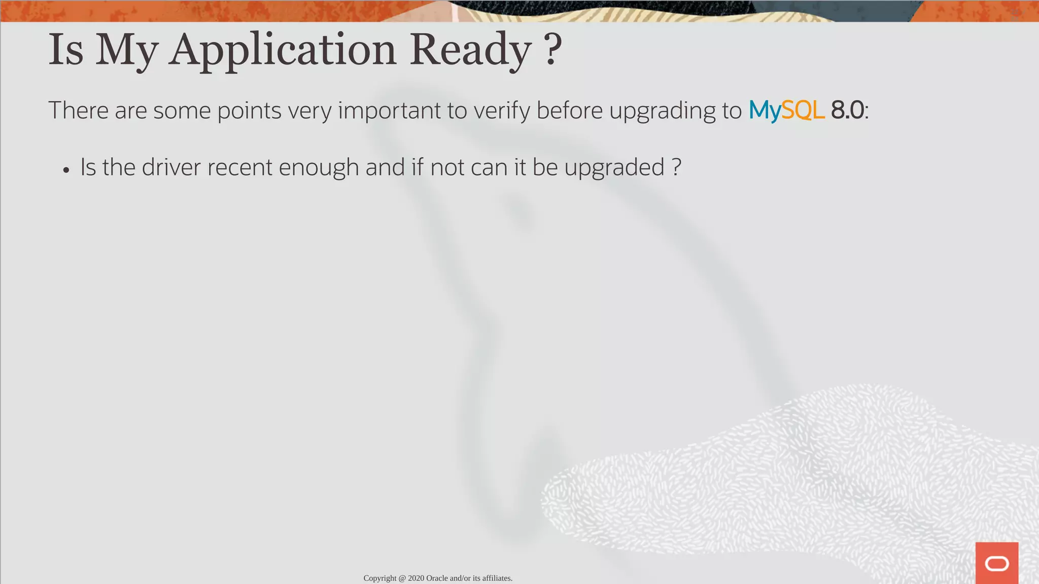 Is My Application Ready ? There are some points very important to verify before upgrading to MySQL 8.0: Is the driver recent enough and if not can it be upgraded ? Copyright @ 2020 Oracle and/or its affiliates. 22 / 82 