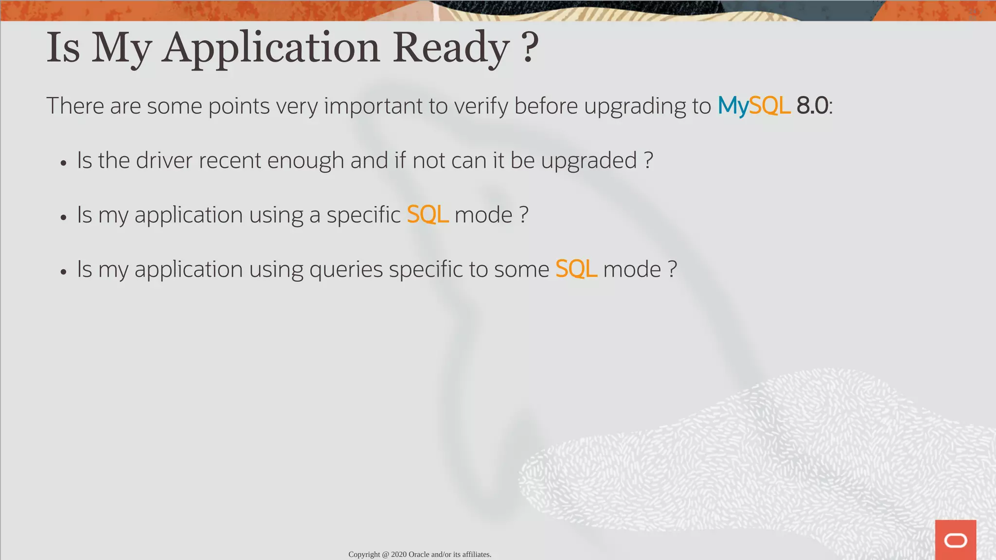 Is My Application Ready ? There are some points very important to verify before upgrading to MySQL 8.0: Is the driver recent enough and if not can it be upgraded ? Is my application using a speci c SQL mode ? Is my application using queries speci c to some SQL mode ? Copyright @ 2020 Oracle and/or its affiliates. 24 / 82 