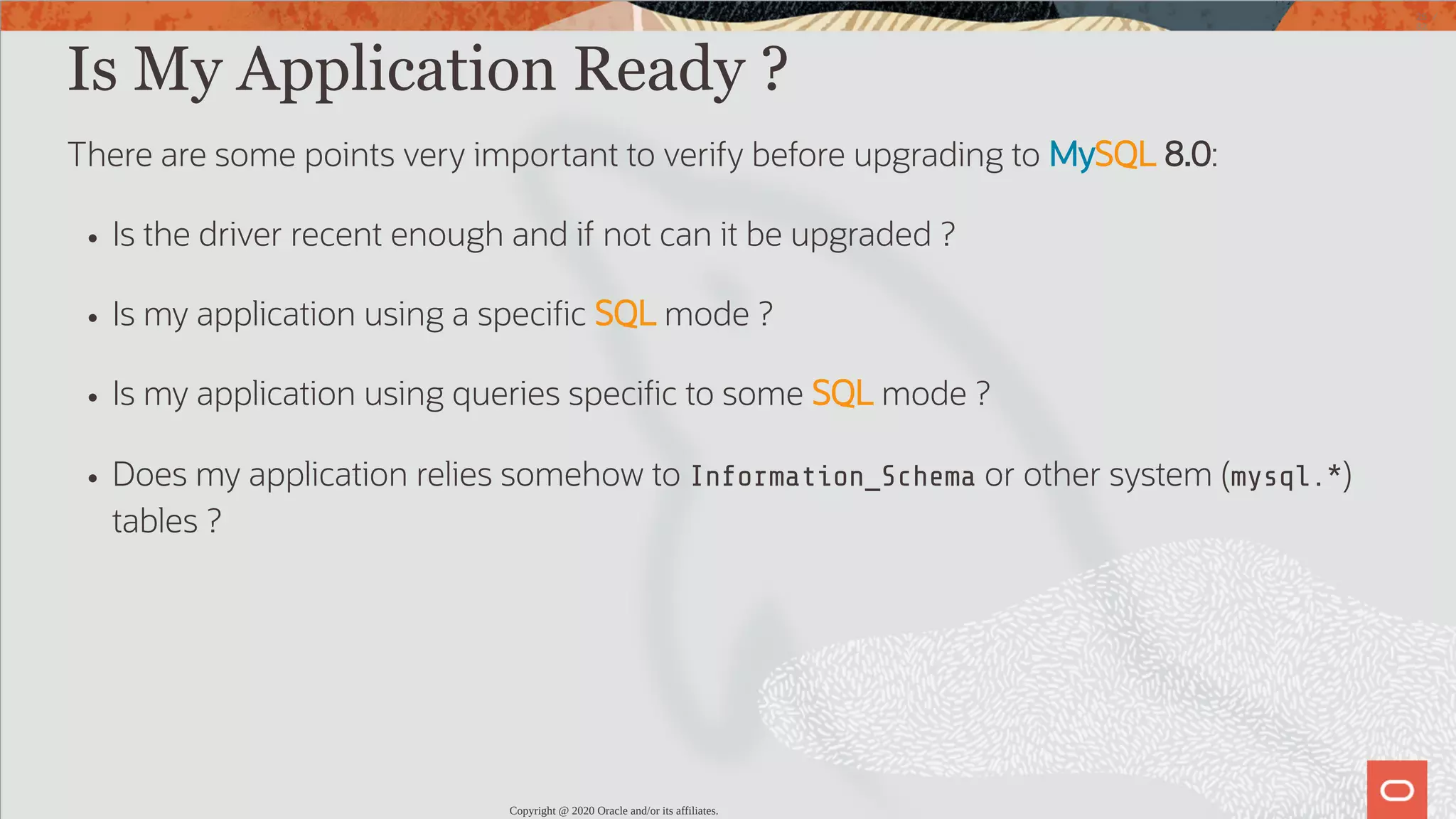 Is My Application Ready ? There are some points very important to verify before upgrading to MySQL 8.0: Is the driver recent enough and if not can it be upgraded ? Is my application using a speci c SQL mode ? Is my application using queries speci c to some SQL mode ? Does my application relies somehow to Information_Schema or other system (mysql.*) tables ? Copyright @ 2020 Oracle and/or its affiliates. 25 / 82 