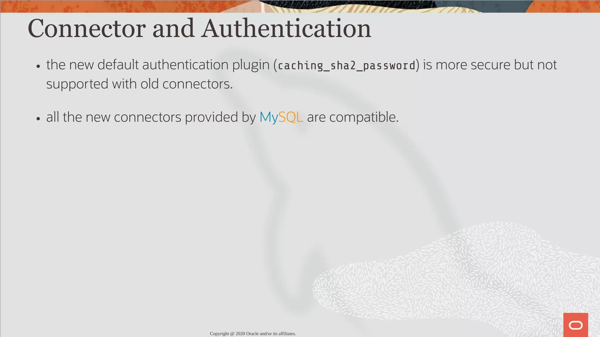 Connector and Authentication the new default authentication plugin (caching_sha2_password) is more secure but not supported with old connectors. all the new connectors provided by MySQL are compatible. Copyright @ 2020 Oracle and/or its affiliates. 26 / 82 