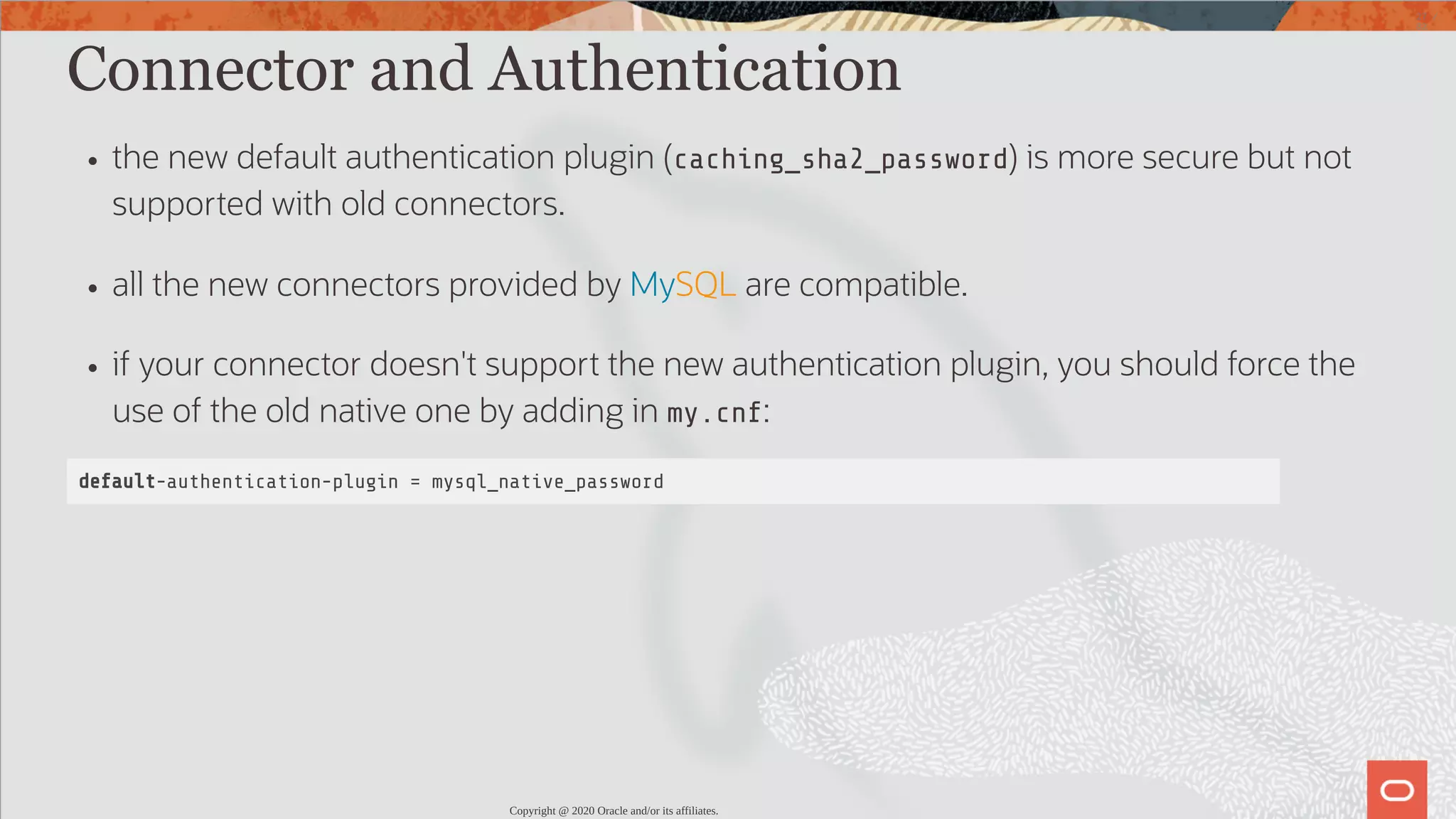 Connector and Authentication the new default authentication plugin (caching_sha2_password) is more secure but not supported with old connectors. all the new connectors provided by MySQL are compatible. if your connector doesn't support the new authentication plugin, you should force the use of the old native one by adding in my.cnf: default-authentication-plugin = mysql_native_password Copyright @ 2020 Oracle and/or its affiliates. 27 / 82 