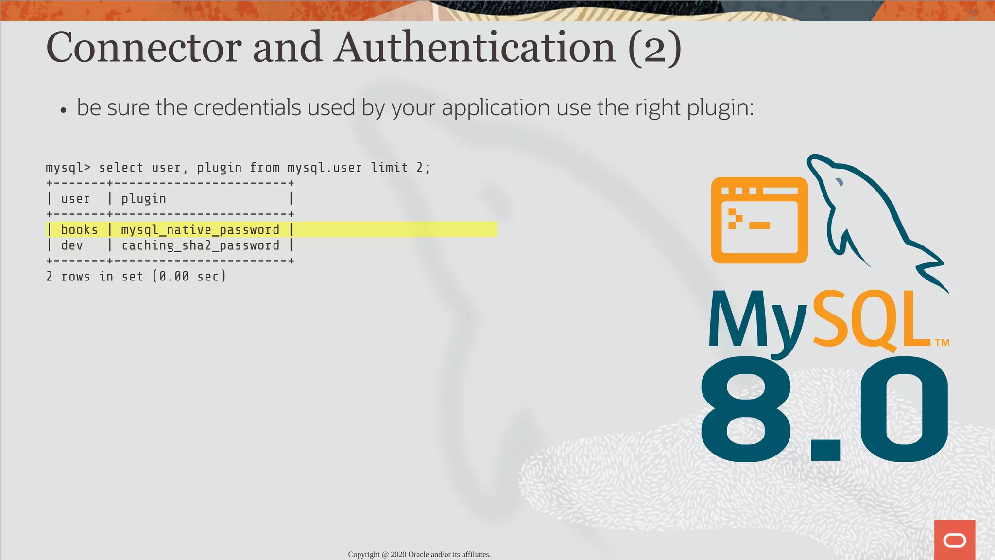 mysql> select user, plugin from mysql.user limit 2; +-------+-----------------------+ | user | plugin | +-------+-----------------------+ | books | mysql_native_password | | dev | caching_sha2_password | +-------+-----------------------+ 2 rows in set (0.00 sec) 8.0 Connector and Authentication (2) be sure the credentials used by your application use the right plugin: Copyright @ 2020 Oracle and/or its affiliates. 28 / 82 