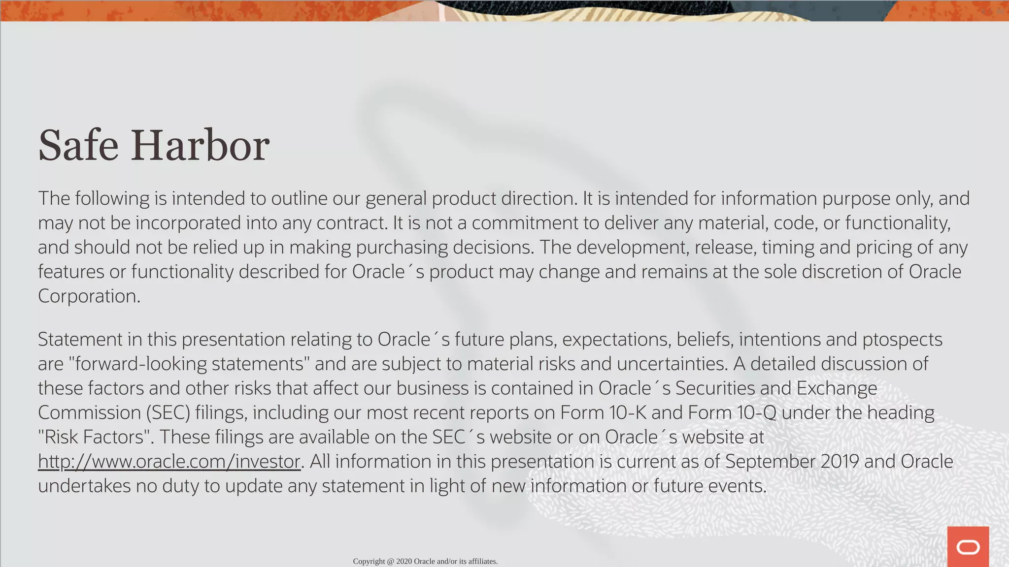   Safe Harbor The following is intended to outline our general product direction. It is intended for information purpose only, and may not be incorporated into any contract. It is not a commitment to deliver any material, code, or functionality, and should not be relied up in making purchasing decisions. The development, release, timing and pricing of any features or functionality described for Oracle´s product may change and remains at the sole discretion of Oracle Corporation. Statement in this presentation relating to Oracle´s future plans, expectations, beliefs, intentions and ptospects are "forward-looking statements" and are subject to material risks and uncertainties. A detailed discussion of these factors and other risks that a ect our business is contained in Oracle´s Securities and Exchange Commission (SEC) lings, including our most recent reports on Form 10-K and Form 10-Q under the heading "Risk Factors". These lings are available on the SEC´s website or on Oracle´s website at h p://www.oracle.com/investor. All information in this presentation is current as of September 2019 and Oracle undertakes no duty to update any statement in light of new information or future events. Copyright @ 2020 Oracle and/or its affiliates. 3 / 82 