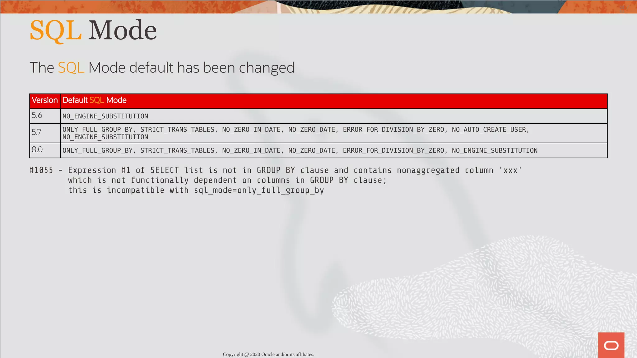 SQL Mode The SQL Mode default has been changed Version Default SQL Mode 5.6 NO_ENGINE_SUBSTITUTION 5.7 ONLY_FULL_GROUP_BY, STRICT_TRANS_TABLES, NO_ZERO_IN_DATE, NO_ZERO_DATE, ERROR_FOR_DIVISION_BY_ZERO, NO_AUTO_CREATE_USER, NO_ENGINE_SUBSTITUTION 8.0 ONLY_FULL_GROUP_BY, STRICT_TRANS_TABLES, NO_ZERO_IN_DATE, NO_ZERO_DATE, ERROR_FOR_DIVISION_BY_ZERO, NO_ENGINE_SUBSTITUTION #1055 - Expression #1 of SELECT list is not in GROUP BY clause and contains nonaggregated column 'xxx' which is not functionally dependent on columns in GROUP BY clause; this is incompatible with sql_mode=only_full_group_by Copyright @ 2020 Oracle and/or its affiliates. 33 / 82 