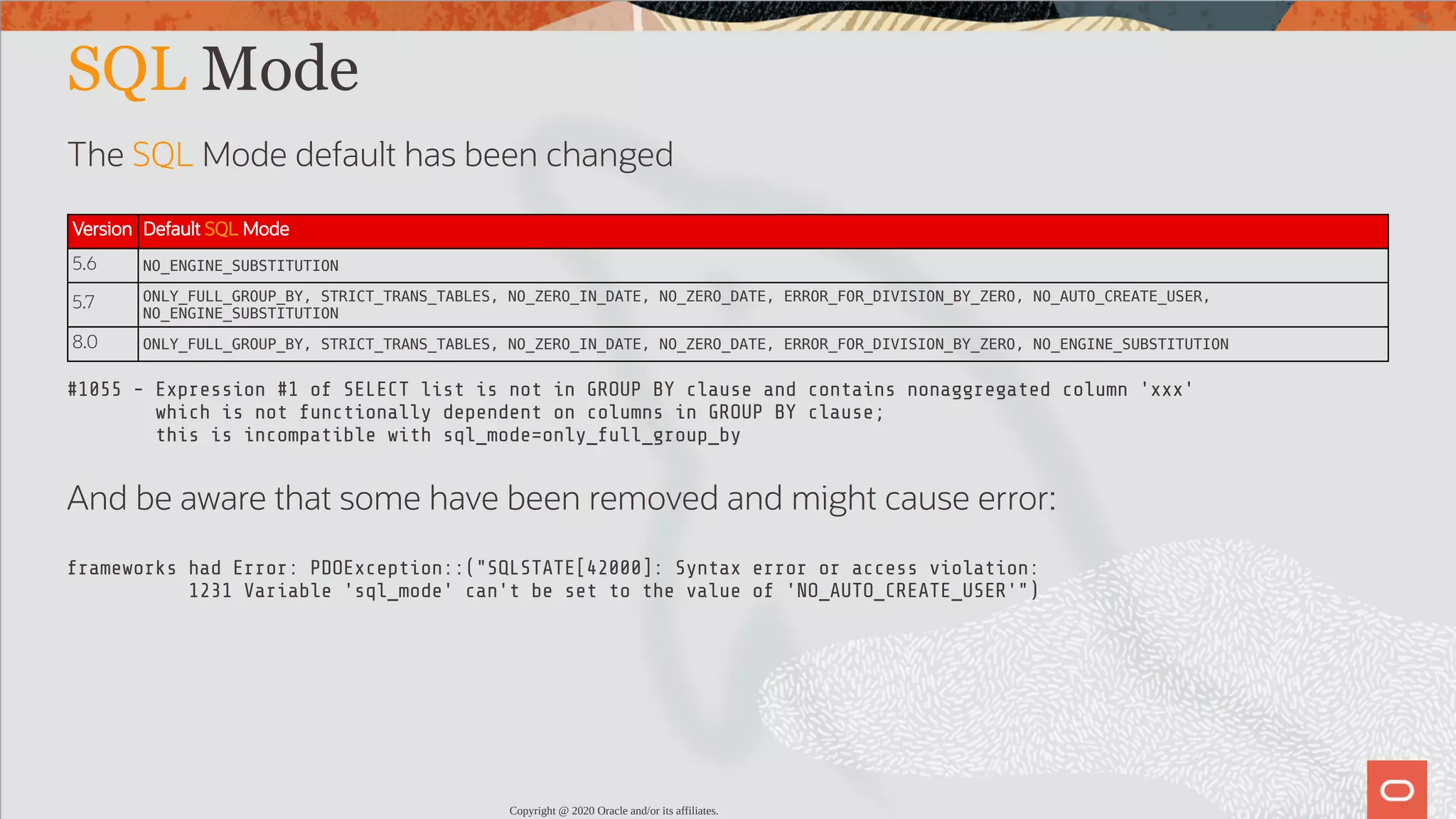 SQL Mode The SQL Mode default has been changed Version Default SQL Mode 5.6 NO_ENGINE_SUBSTITUTION 5.7 ONLY_FULL_GROUP_BY, STRICT_TRANS_TABLES, NO_ZERO_IN_DATE, NO_ZERO_DATE, ERROR_FOR_DIVISION_BY_ZERO, NO_AUTO_CREATE_USER, NO_ENGINE_SUBSTITUTION 8.0 ONLY_FULL_GROUP_BY, STRICT_TRANS_TABLES, NO_ZERO_IN_DATE, NO_ZERO_DATE, ERROR_FOR_DIVISION_BY_ZERO, NO_ENGINE_SUBSTITUTION #1055 - Expression #1 of SELECT list is not in GROUP BY clause and contains nonaggregated column 'xxx' which is not functionally dependent on columns in GROUP BY clause; this is incompatible with sql_mode=only_full_group_by And be aware that some have been removed and might cause error: frameworks had Error: PDOException::("SQLSTATE[42000]: Syntax error or access violation: 1231 Variable 'sql_mode' can't be set to the value of 'NO_AUTO_CREATE_USER'") Copyright @ 2020 Oracle and/or its affiliates. 34 / 82 