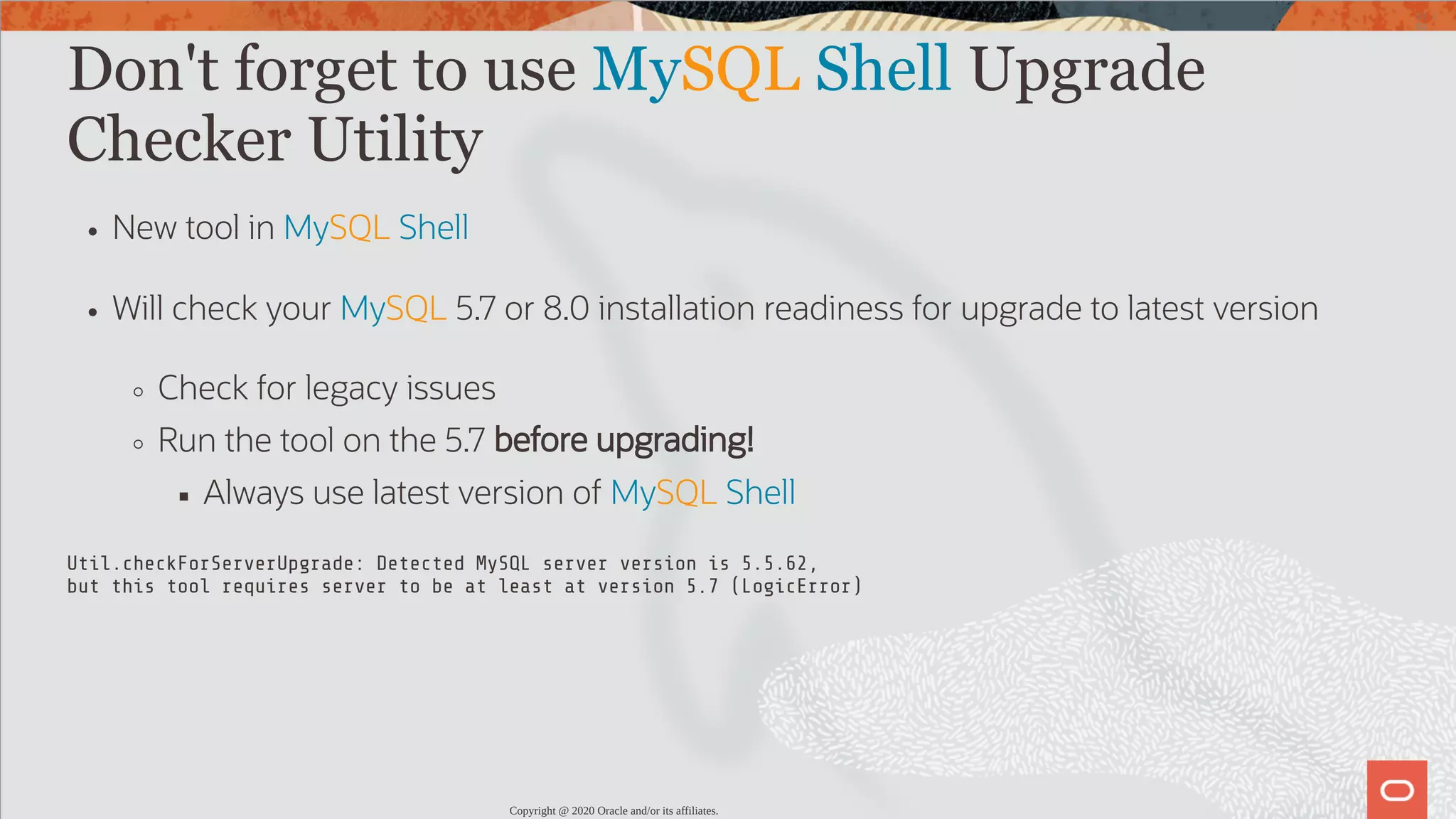 Don't forget to use MySQL Shell Upgrade Checker Utility New tool in MySQL Shell Will check your MySQL 5.7 or 8.0 installation readiness for upgrade to latest version Check for legacy issues Run the tool on the 5.7 before upgrading! Always use latest version of MySQL Shell Util.checkForServerUpgrade: Detected MySQL server version is 5.5.62, but this tool requires server to be at least at version 5.7 (LogicError) Copyright @ 2020 Oracle and/or its affiliates. 37 / 82 