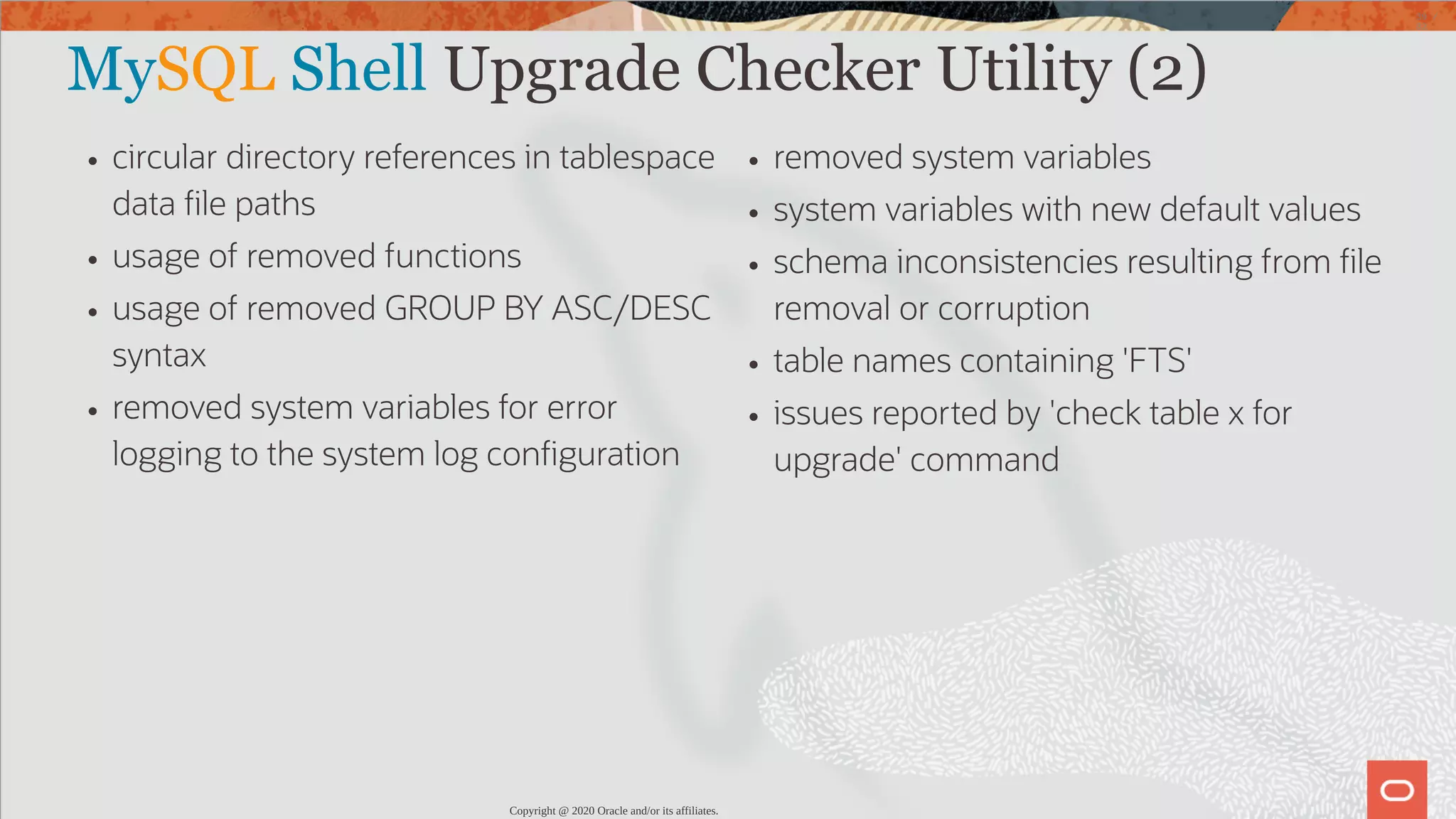 circular directory references in tablespace data le paths usage of removed functions usage of removed GROUP BY ASC/DESC syntax removed system variables for error logging to the system log con guration removed system variables system variables with new default values schema inconsistencies resulting from le removal or corruption table names containing 'FTS' issues reported by 'check table x for upgrade' command MySQL Shell Upgrade Checker Utility (2) Copyright @ 2020 Oracle and/or its affiliates. 39 / 82 