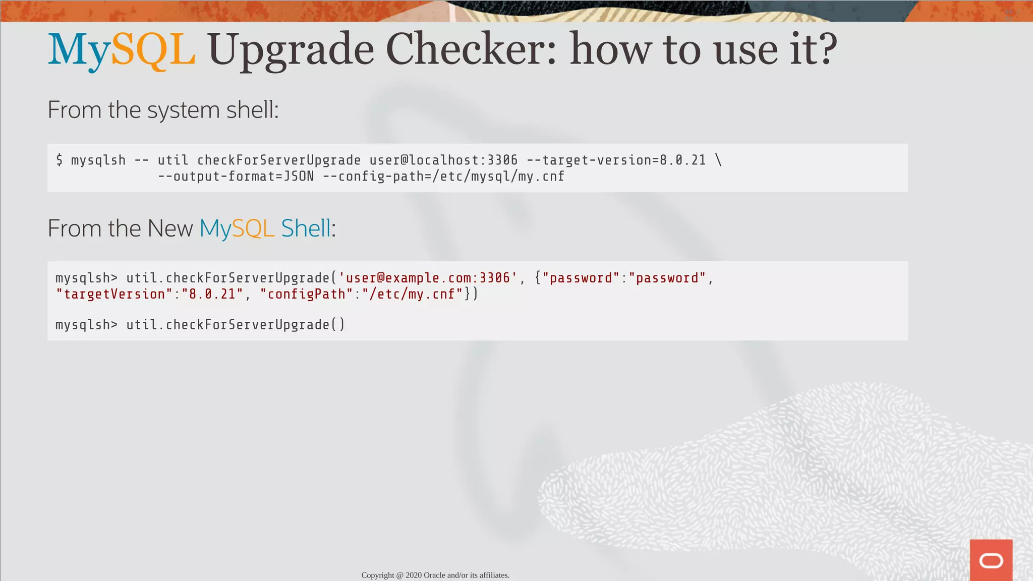 MySQL Upgrade Checker: how to use it? From the system shell: $ mysqlsh -- util checkForServerUpgrade user@localhost:3306 --target-version=8.0.21 --output-format=JSON --con g-path=/etc/mysql/my.cnf From the New MySQL Shell: mysqlsh> util.checkForServerUpgrade('user@example.com:3306', {"password":"password", "targetVersion":"8.0.21", "con gPath":"/etc/my.cnf"}) mysqlsh> util.checkForServerUpgrade() Copyright @ 2020 Oracle and/or its affiliates. 40 / 82 
