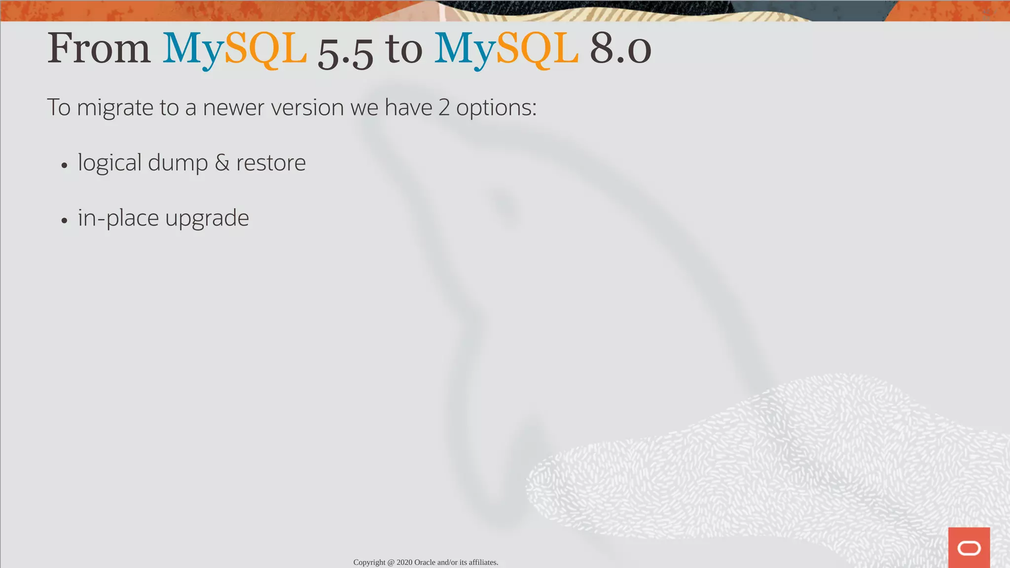 From MySQL 5.5 to MySQL 8.0 To migrate to a newer version we have 2 options: logical dump & restore in-place upgrade Copyright @ 2020 Oracle and/or its affiliates. 42 / 82 
