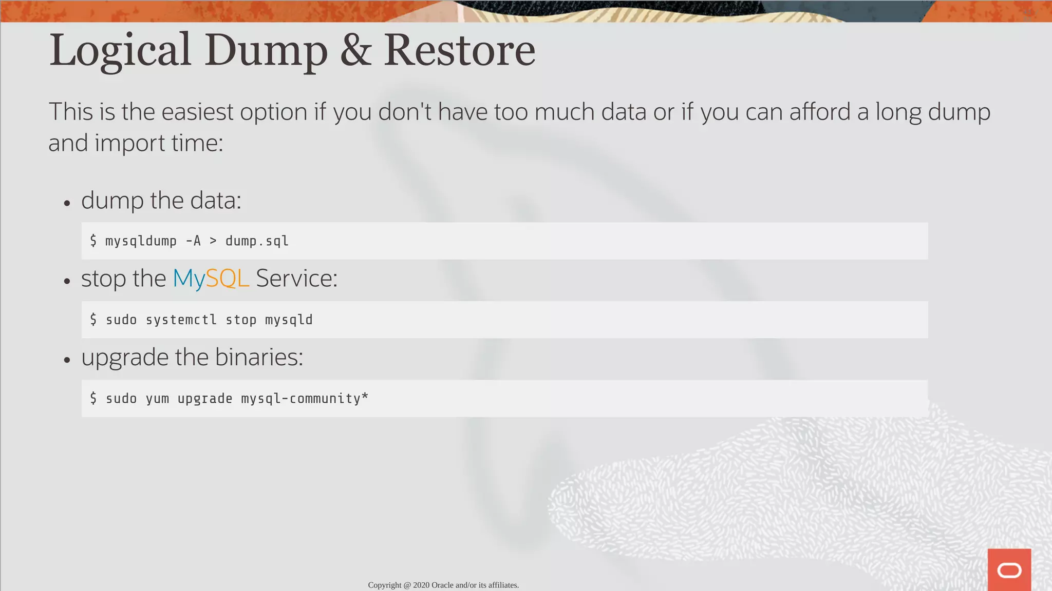 Logical Dump & Restore This is the easiest option if you don't have too much data or if you can a ord a long dump and import time: dump the data: $ mysqldump -A > dump.sql stop the MySQL Service: $ sudo systemctl stop mysqld upgrade the binaries: $ sudo yum upgrade mysql-community* Copyright @ 2020 Oracle and/or its affiliates. 43 / 82 