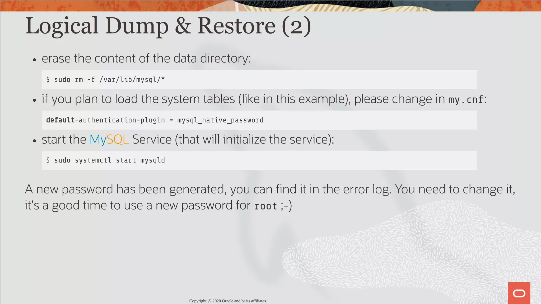 Logical Dump & Restore (2) erase the content of the data directory: $ sudo rm -f /var/lib/mysql/* if you plan to load the system tables (like in this example), please change in my.cnf: default-authentication-plugin = mysql_native_password start the MySQL Service (that will initialize the service): $ sudo systemctl start mysqld A new password has been generated, you can nd it in the error log. You need to change it, it's a good time to use a new password for root ;-) Copyright @ 2020 Oracle and/or its affiliates. 44 / 82 