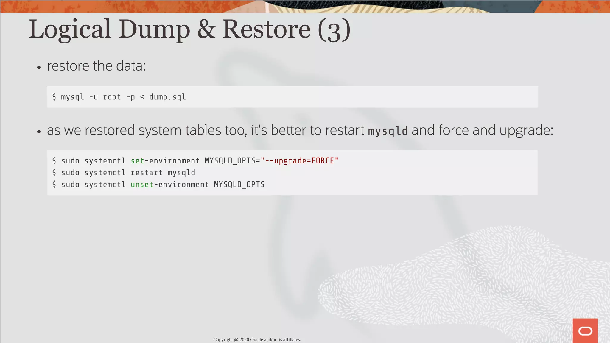 Logical Dump & Restore (3) restore the data: $ mysql -u root -p < dump.sql as we restored system tables too, it's be er to restart mysqld and force and upgrade: $ sudo systemctl set-environment MYSQLD_OPTS="--upgrade=FORCE" $ sudo systemctl restart mysqld $ sudo systemctl unset-environment MYSQLD_OPTS Copyright @ 2020 Oracle and/or its affiliates. 45 / 82 