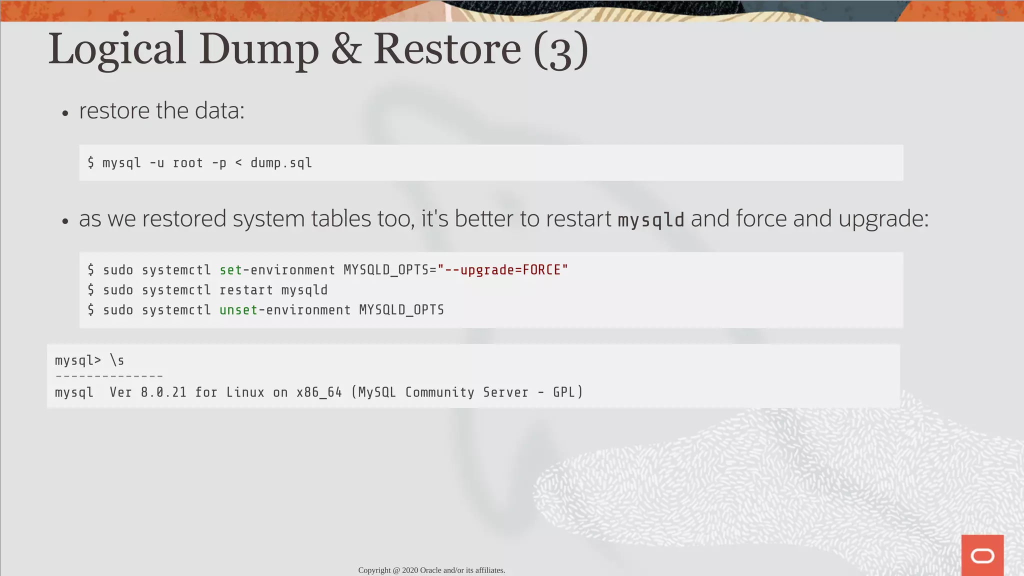 Logical Dump & Restore (3) restore the data: $ mysql -u root -p < dump.sql as we restored system tables too, it's be er to restart mysqld and force and upgrade: $ sudo systemctl set-environment MYSQLD_OPTS="--upgrade=FORCE" $ sudo systemctl restart mysqld $ sudo systemctl unset-environment MYSQLD_OPTS mysql> s -------------- mysql Ver 8.0.21 for Linux on x86_64 (MySQL Community Server - GPL) Copyright @ 2020 Oracle and/or its affiliates. 46 / 82 