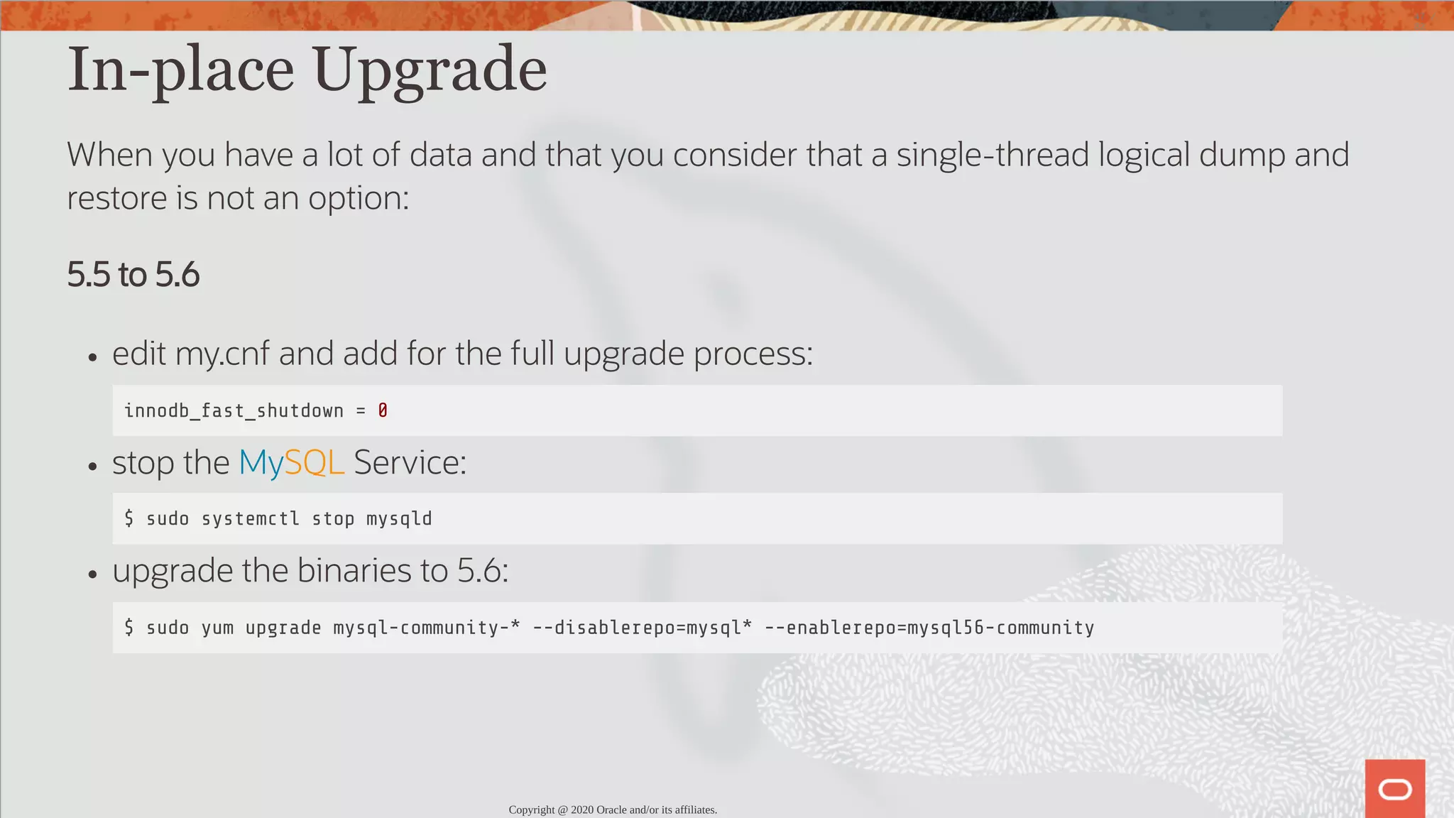 In-place Upgrade When you have a lot of data and that you consider that a single-thread logical dump and restore is not an option: 5.5 to 5.6 edit my.cnf and add for the full upgrade process: innodb_fast_shutdown = 0 stop the MySQL Service: $ sudo systemctl stop mysqld upgrade the binaries to 5.6: $ sudo yum upgrade mysql-community-* --disablerepo=mysql* --enablerepo=mysql56-community Copyright @ 2020 Oracle and/or its affiliates. 47 / 82 