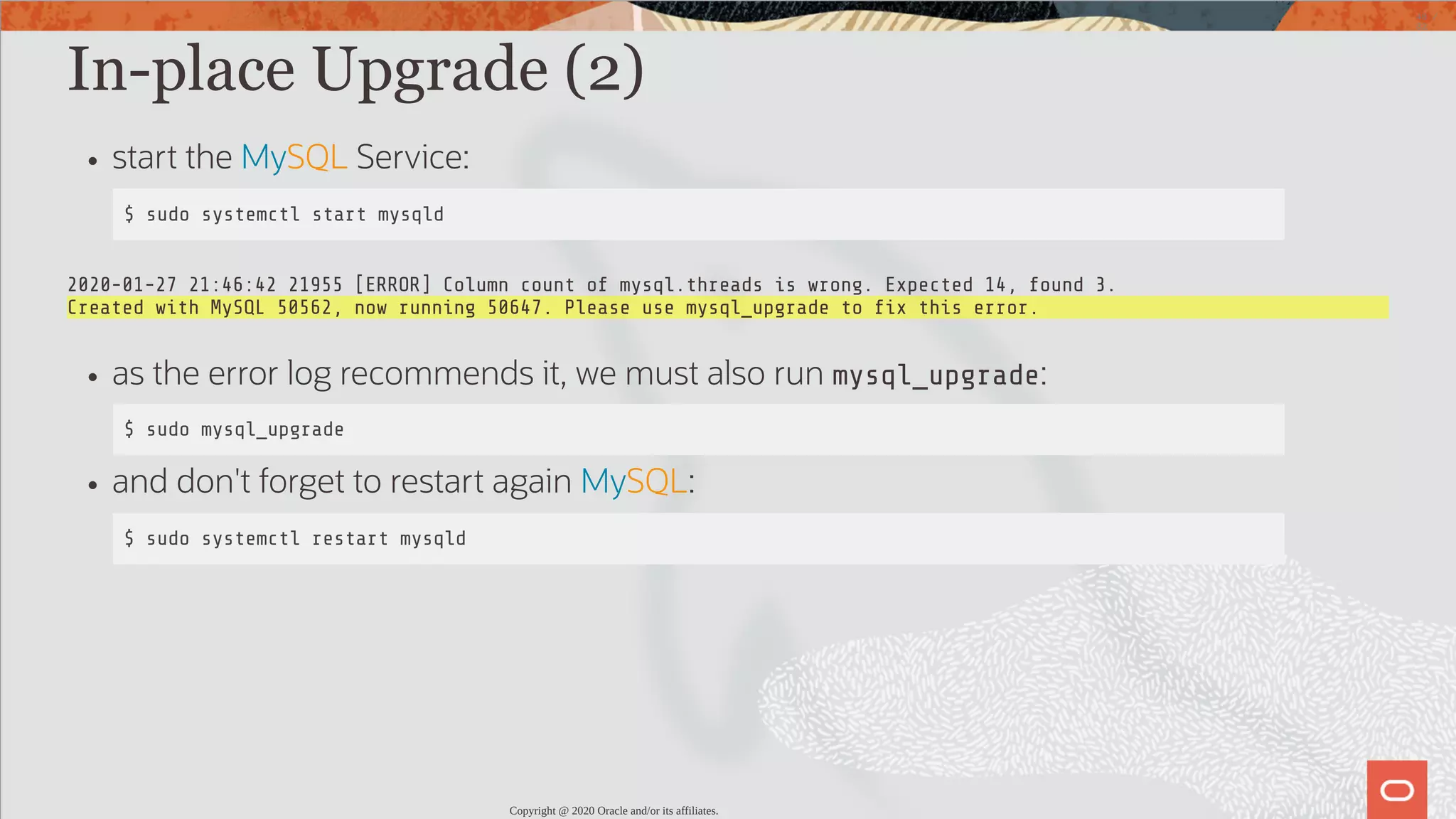 In-place Upgrade (2) start the MySQL Service: $ sudo systemctl start mysqld 2020-01-27 21:46:42 21955 [ERROR] Column count of mysql.threads is wrong. Expected 14, found 3. Created with MySQL 50562, now running 50647. Please use mysql_upgrade to x this error. as the error log recommends it, we must also run mysql_upgrade: $ sudo mysql_upgrade and don't forget to restart again MySQL: $ sudo systemctl restart mysqld Copyright @ 2020 Oracle and/or its affiliates. 48 / 82 