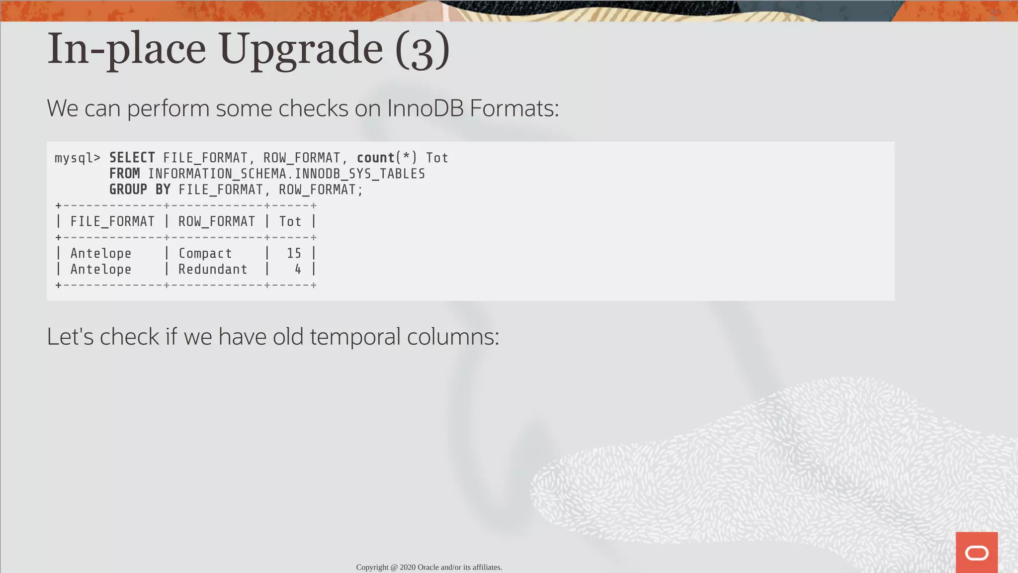 In-place Upgrade (3) We can perform some checks on InnoDB Formats: mysql> SELECT FILE_FORMAT, ROW_FORMAT, count(*) Tot FROM INFORMATION_SCHEMA.INNODB_SYS_TABLES GROUP BY FILE_FORMAT, ROW_FORMAT; +-------------+------------+-----+ | FILE_FORMAT | ROW_FORMAT | Tot | +-------------+------------+-----+ | Antelope | Compact | 15 | | Antelope | Redundant | 4 | +-------------+------------+-----+ Let's check if we have old temporal columns: Copyright @ 2020 Oracle and/or its affiliates. 49 / 82 