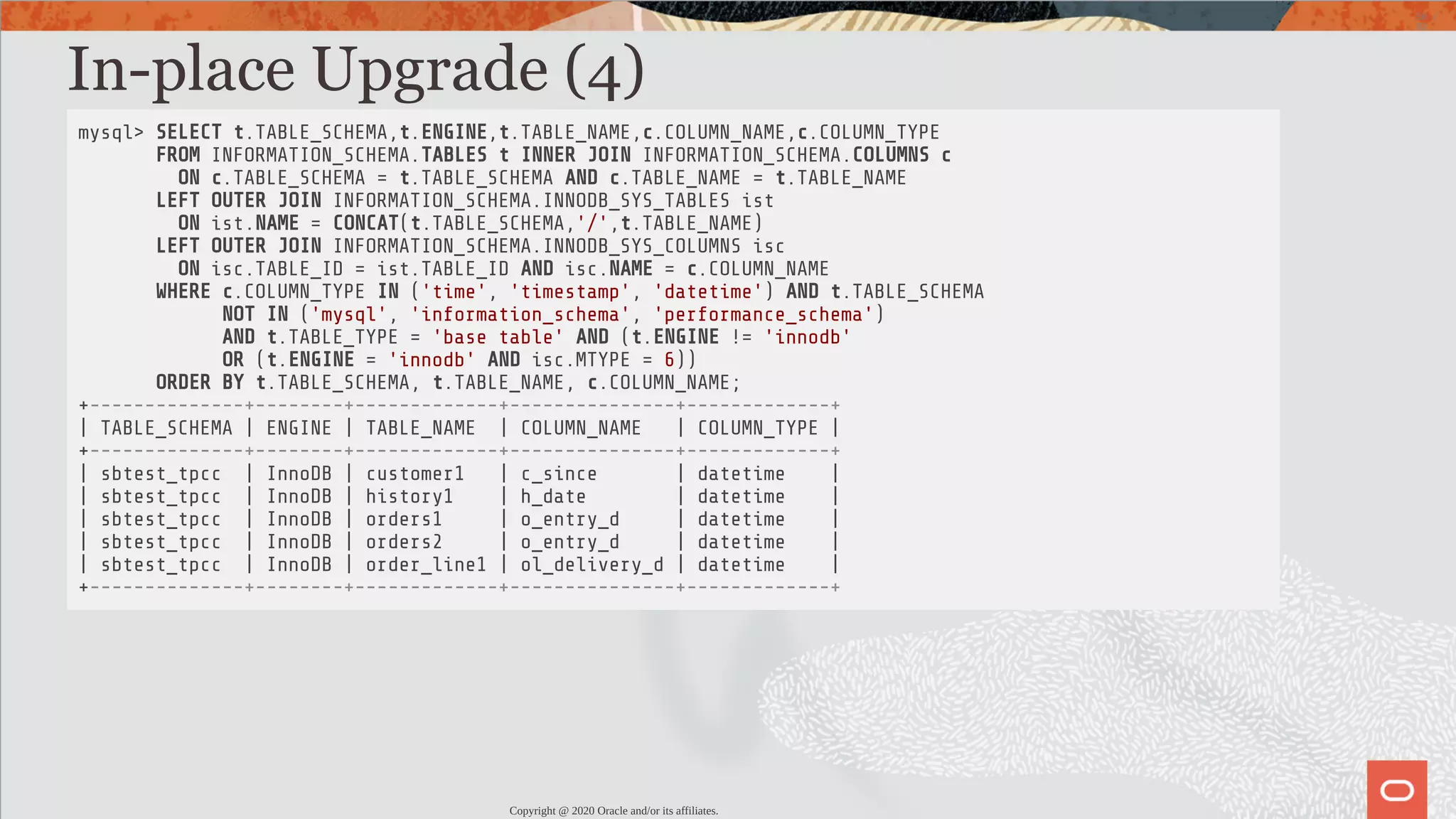 In-place Upgrade (4) mysql> SELECT t.TABLE_SCHEMA,t.ENGINE,t.TABLE_NAME,c.COLUMN_NAME,c.COLUMN_TYPE FROM INFORMATION_SCHEMA.TABLES t INNER JOIN INFORMATION_SCHEMA.COLUMNS c ON c.TABLE_SCHEMA = t.TABLE_SCHEMA AND c.TABLE_NAME = t.TABLE_NAME LEFT OUTER JOIN INFORMATION_SCHEMA.INNODB_SYS_TABLES ist ON ist.NAME = CONCAT(t.TABLE_SCHEMA,'/',t.TABLE_NAME) LEFT OUTER JOIN INFORMATION_SCHEMA.INNODB_SYS_COLUMNS isc ON isc.TABLE_ID = ist.TABLE_ID AND isc.NAME = c.COLUMN_NAME WHERE c.COLUMN_TYPE IN ('time', 'timestamp', 'datetime') AND t.TABLE_SCHEMA NOT IN ('mysql', 'information_schema', 'performance_schema') AND t.TABLE_TYPE = 'base table' AND (t.ENGINE != 'innodb' OR (t.ENGINE = 'innodb' AND isc.MTYPE = 6)) ORDER BY t.TABLE_SCHEMA, t.TABLE_NAME, c.COLUMN_NAME; +--------------+--------+-------------+---------------+-------------+ | TABLE_SCHEMA | ENGINE | TABLE_NAME | COLUMN_NAME | COLUMN_TYPE | +--------------+--------+-------------+---------------+-------------+ | sbtest_tpcc | InnoDB | customer1 | c_since | datetime | | sbtest_tpcc | InnoDB | history1 | h_date | datetime | | sbtest_tpcc | InnoDB | orders1 | o_entry_d | datetime | | sbtest_tpcc | InnoDB | orders2 | o_entry_d | datetime | | sbtest_tpcc | InnoDB | order_line1 | ol_delivery_d | datetime | +--------------+--------+-------------+---------------+-------------+ Copyright @ 2020 Oracle and/or its affiliates. 50 / 82 