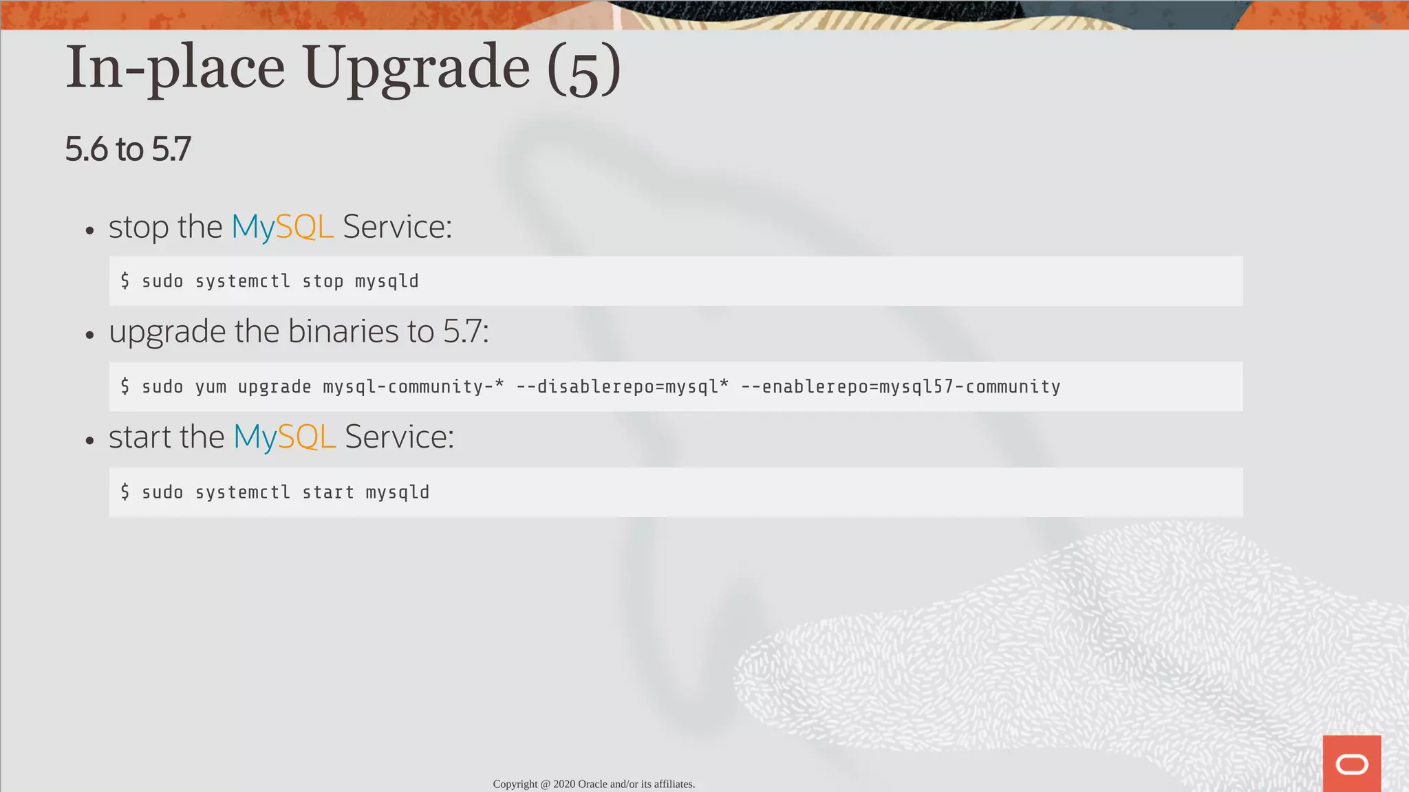 In-place Upgrade (5) 5.6 to 5.7 stop the MySQL Service: $ sudo systemctl stop mysqld upgrade the binaries to 5.7: $ sudo yum upgrade mysql-community-* --disablerepo=mysql* --enablerepo=mysql57-community start the MySQL Service: $ sudo systemctl start mysqld Copyright @ 2020 Oracle and/or its affiliates. 51 / 82 