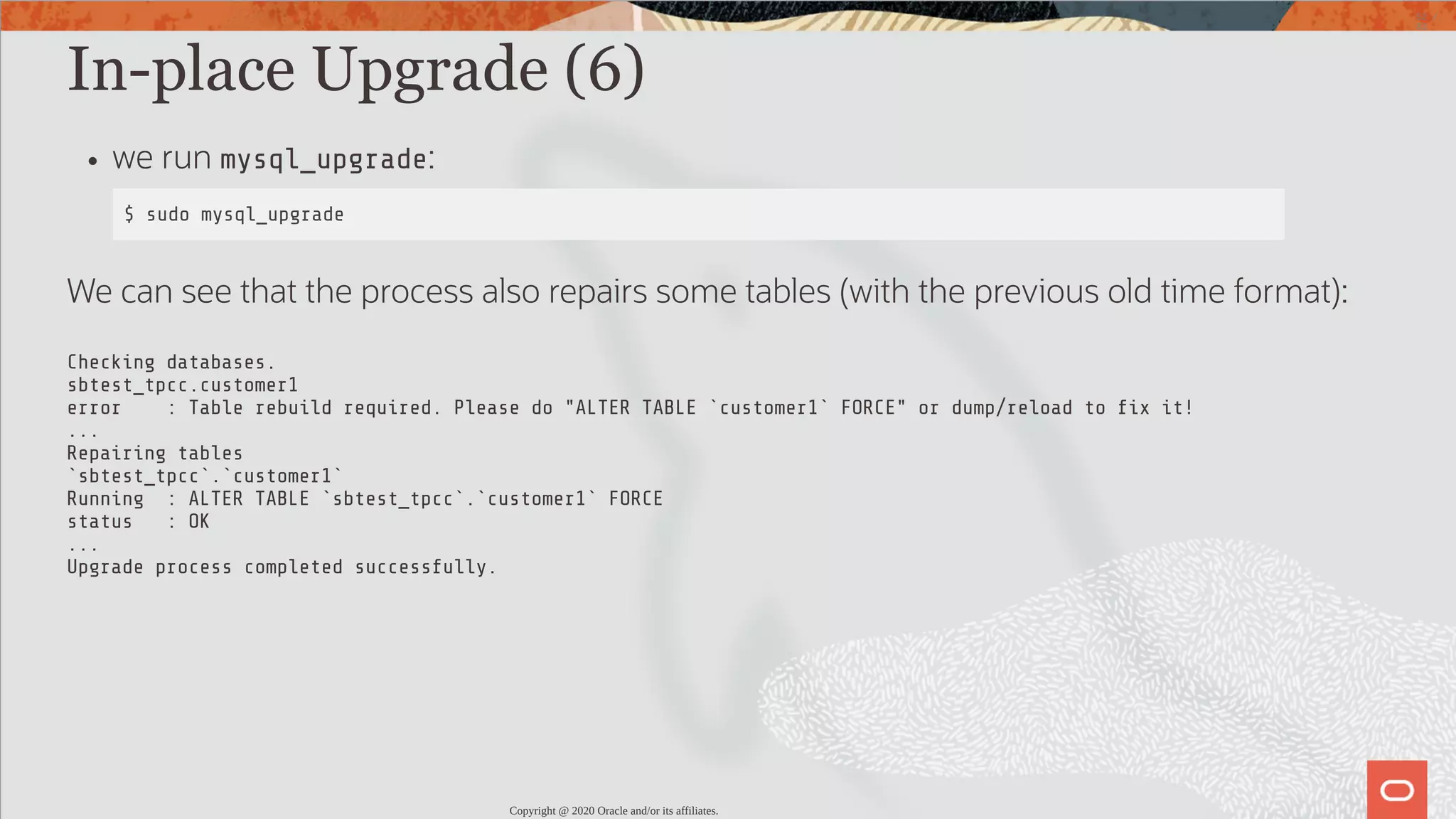 In-place Upgrade (6) we run mysql_upgrade: $ sudo mysql_upgrade We can see that the process also repairs some tables (with the previous old time format): Checking databases. sbtest_tpcc.customer1 error : Table rebuild required. Please do "ALTER TABLE `customer1` FORCE" or dump/reload to x it! ... Repairing tables `sbtest_tpcc`.`customer1` Running : ALTER TABLE `sbtest_tpcc`.`customer1` FORCE status : OK ... Upgrade process completed successfully. Copyright @ 2020 Oracle and/or its affiliates. 52 / 82 
