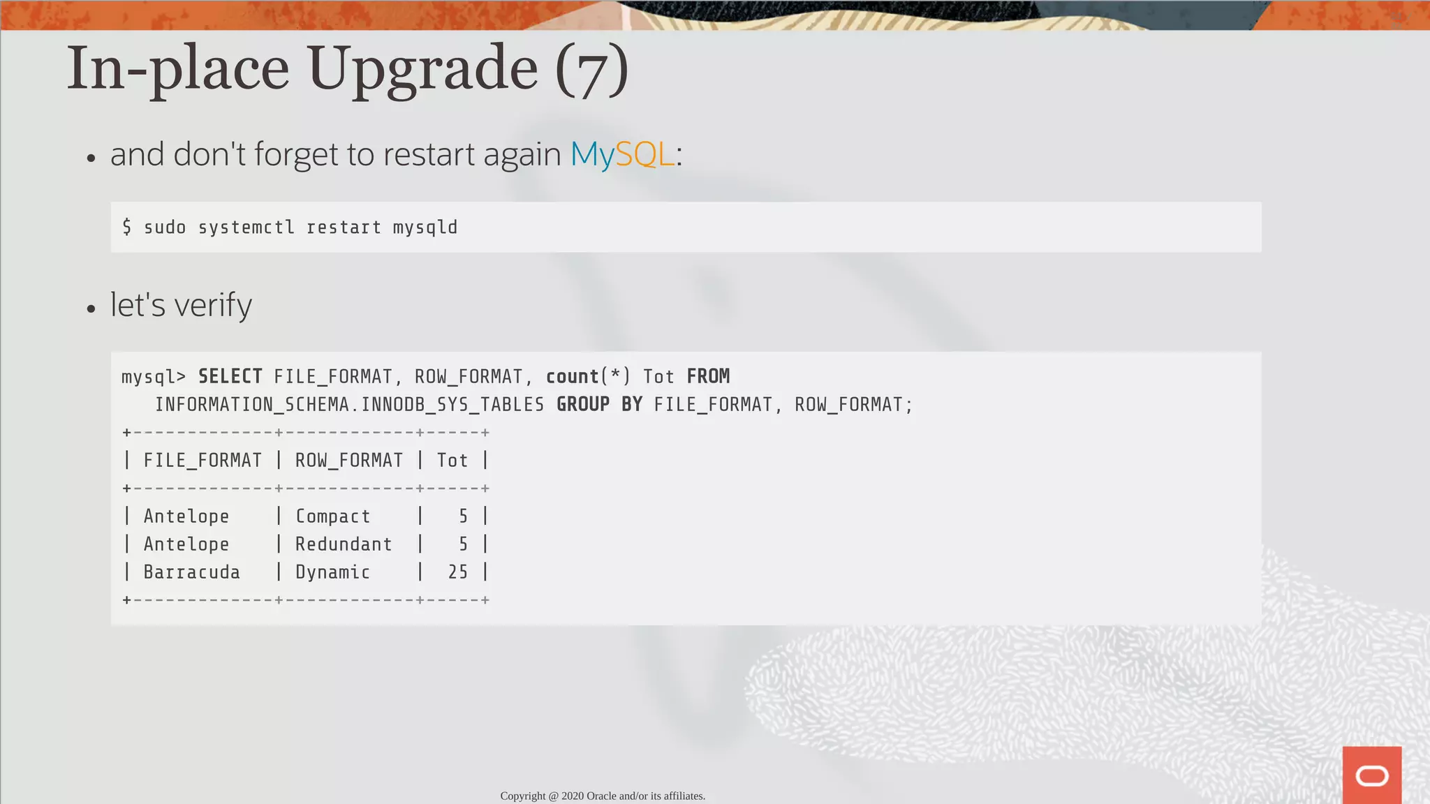 In-place Upgrade (7) and don't forget to restart again MySQL: $ sudo systemctl restart mysqld let's verify mysql> SELECT FILE_FORMAT, ROW_FORMAT, count(*) Tot FROM INFORMATION_SCHEMA.INNODB_SYS_TABLES GROUP BY FILE_FORMAT, ROW_FORMAT; +-------------+------------+-----+ | FILE_FORMAT | ROW_FORMAT | Tot | +-------------+------------+-----+ | Antelope | Compact | 5 | | Antelope | Redundant | 5 | | Barracuda | Dynamic | 25 | +-------------+------------+-----+ Copyright @ 2020 Oracle and/or its affiliates. 53 / 82 