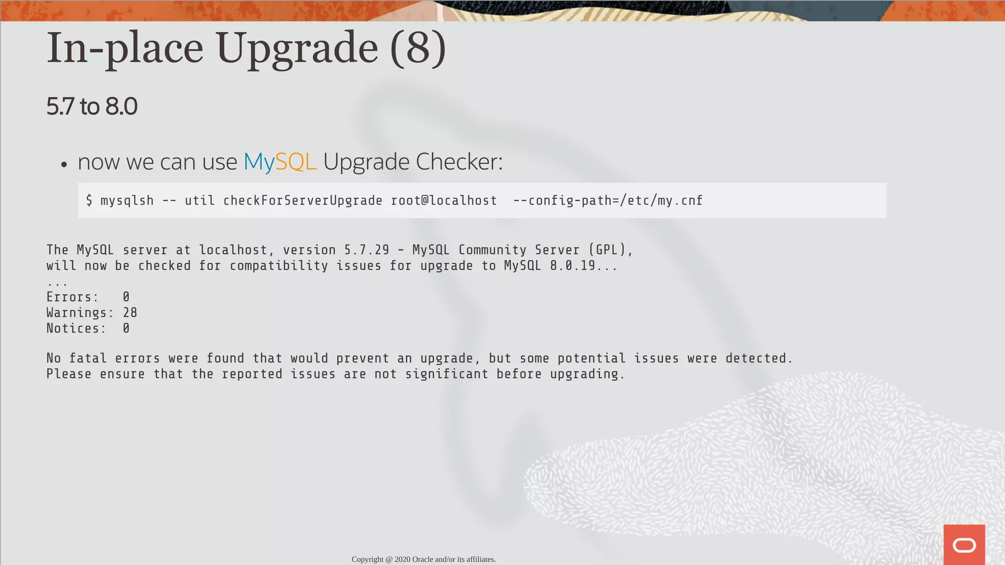 In-place Upgrade (8) 5.7 to 8.0 now we can use MySQL Upgrade Checker: $ mysqlsh -- util checkForServerUpgrade root@localhost --con g-path=/etc/my.cnf The MySQL server at localhost, version 5.7.29 - MySQL Community Server (GPL), will now be checked for compatibility issues for upgrade to MySQL 8.0.19... ... Errors: 0 Warnings: 28 Notices: 0 No fatal errors were found that would prevent an upgrade, but some potential issues were detected. Please ensure that the reported issues are not signi cant before upgrading. Copyright @ 2020 Oracle and/or its affiliates. 54 / 82 