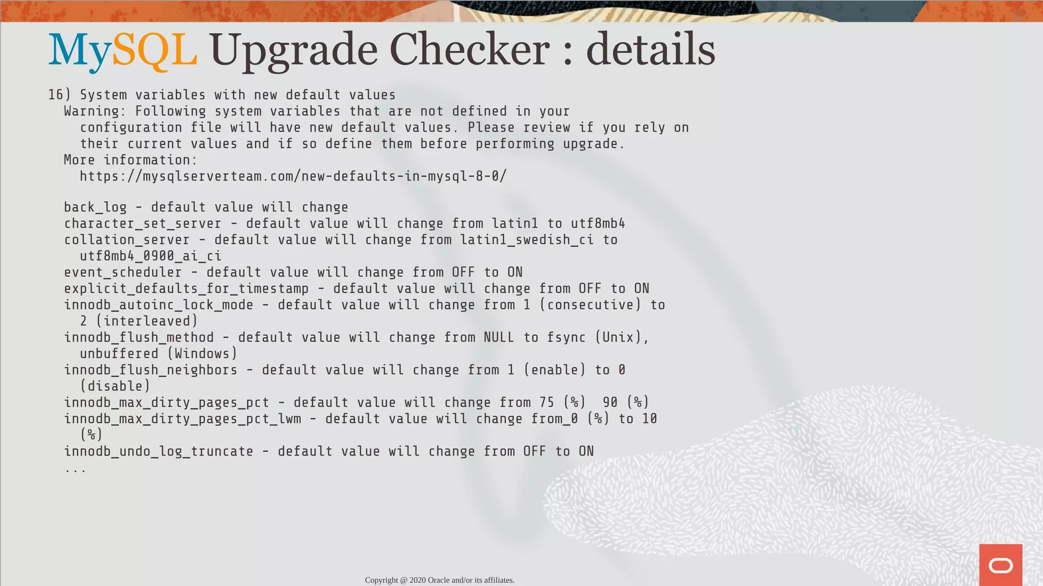 MySQL Upgrade Checker : details 16) System variables with new default values Warning: Following system variables that are not de ned in your con guration le will have new default values. Please review if you rely on their current values and if so de ne them before performing upgrade. More information: https://mysqlserverteam.com/new-defaults-in-mysql-8-0/ back_log - default value will change character_set_server - default value will change from latin1 to utf8mb4 collation_server - default value will change from latin1_swedish_ci to utf8mb4_0900_ai_ci event_scheduler - default value will change from OFF to ON explicit_defaults_for_timestamp - default value will change from OFF to ON innodb_autoinc_lock_mode - default value will change from 1 (consecutive) to 2 (interleaved) innodb_ ush_method - default value will change from NULL to fsync (Unix), unbuffered (Windows) innodb_ ush_neighbors - default value will change from 1 (enable) to 0 (disable) innodb_max_dirty_pages_pct - default value will change from 75 (%) 90 (%) innodb_max_dirty_pages_pct_lwm - default value will change from_0 (%) to 10 (%) innodb_undo_log_truncate - default value will change from OFF to ON ... Copyright @ 2020 Oracle and/or its affiliates. 55 / 82 