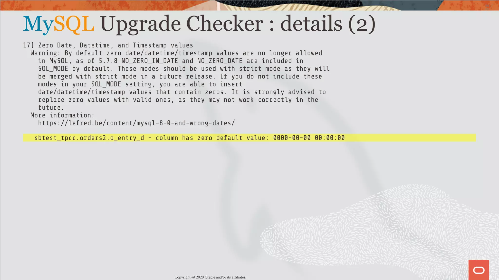 MySQL Upgrade Checker : details (2) 17) Zero Date, Datetime, and Timestamp values Warning: By default zero date/datetime/timestamp values are no longer allowed in MySQL, as of 5.7.8 NO_ZERO_IN_DATE and NO_ZERO_DATE are included in SQL_MODE by default. These modes should be used with strict mode as they will be merged with strict mode in a future release. If you do not include these modes in your SQL_MODE setting, you are able to insert date/datetime/timestamp values that contain zeros. It is strongly advised to replace zero values with valid ones, as they may not work correctly in the future. More information: https://lefred.be/content/mysql-8-0-and-wrong-dates/ sbtest_tpcc.orders2.o_entry_d - column has zero default value: 0000-00-00 00:00:00 Copyright @ 2020 Oracle and/or its affiliates. 56 / 82 