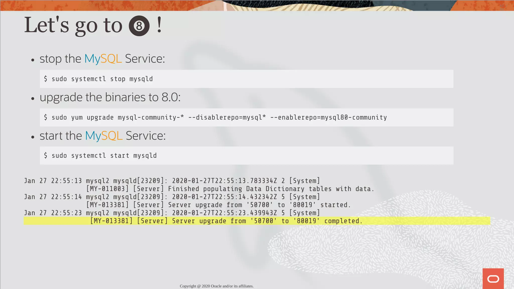 Let's go to 🎱 ! stop the MySQL Service: $ sudo systemctl stop mysqld upgrade the binaries to 8.0: $ sudo yum upgrade mysql-community-* --disablerepo=mysql* --enablerepo=mysql80-community start the MySQL Service: $ sudo systemctl start mysqld Jan 27 22:55:13 mysql2 mysqld[23209]: 2020-01-27T22:55:13.783334Z 2 [System] [MY-011003] [Server] Finished populating Data Dictionary tables with data. Jan 27 22:55:14 mysql2 mysqld[23209]: 2020-01-27T22:55:14.432342Z 5 [System] [MY-013381] [Server] Server upgrade from '50700' to '80019' started. Jan 27 22:55:23 mysql2 mysqld[23209]: 2020-01-27T22:55:23.439943Z 5 [System] [MY-013381] [Server] Server upgrade from '50700' to '80019' completed. Copyright @ 2020 Oracle and/or its affiliates. 57 / 82 