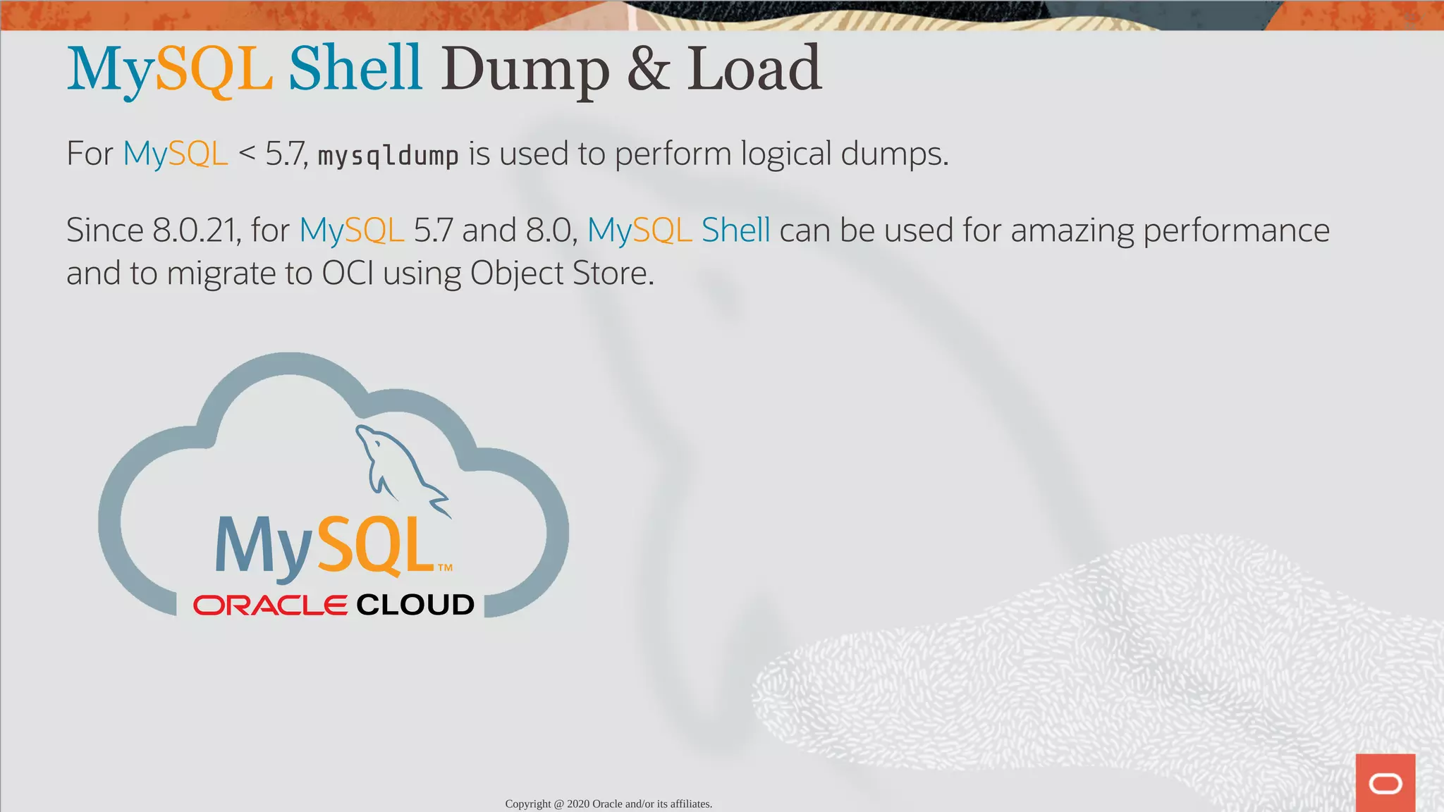 MySQL Shell Dump & Load For MySQL < 5.7, mysqldump is used to perform logical dumps. Since 8.0.21, for MySQL 5.7 and 8.0, MySQL Shell can be used for amazing performance and to migrate to OCI using Object Store. CLOUD Copyright @ 2020 Oracle and/or its affiliates. 61 / 82 