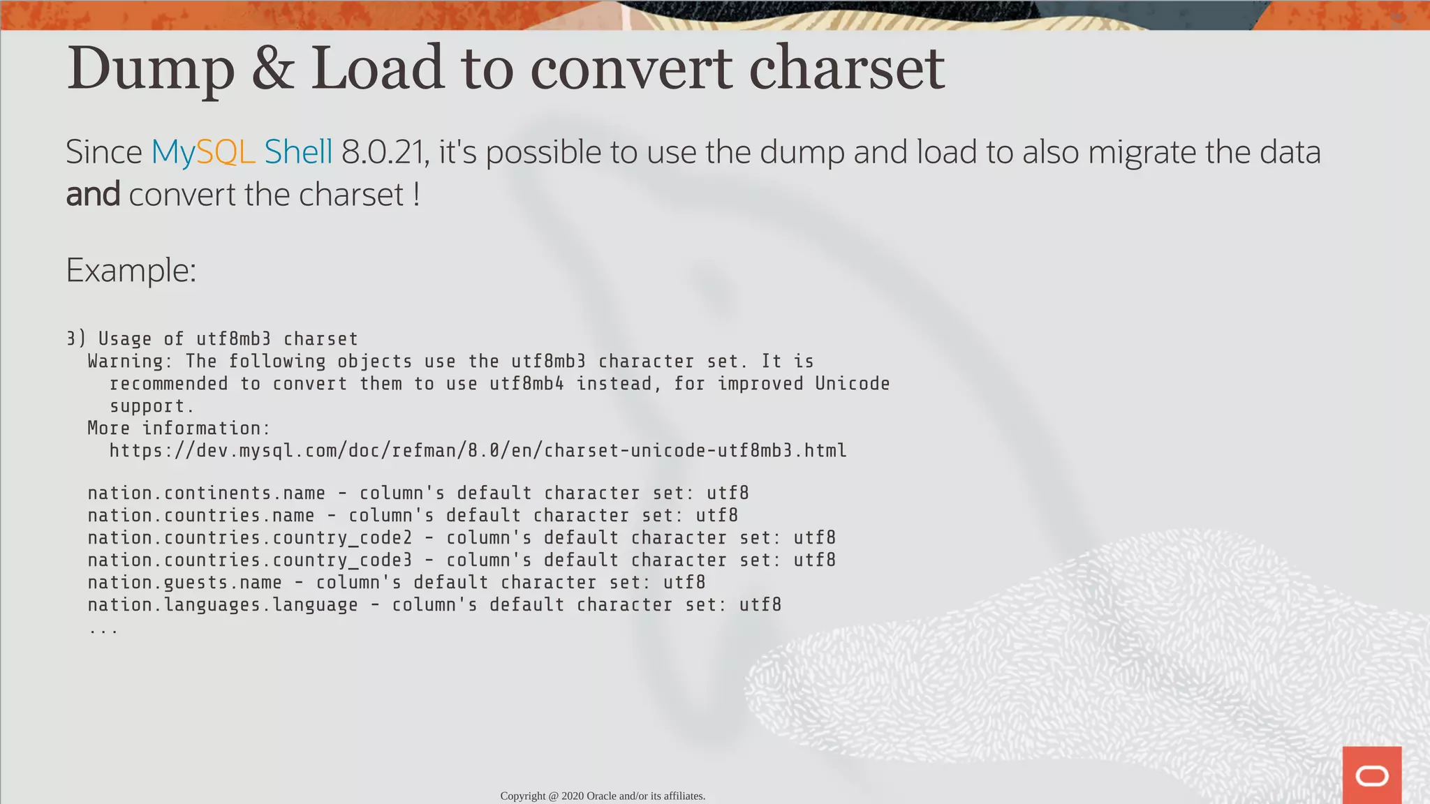 Dump & Load to convert charset Since MySQL Shell 8.0.21, it's possible to use the dump and load to also migrate the data and convert the charset ! Example: 3) Usage of utf8mb3 charset Warning: The following objects use the utf8mb3 character set. It is recommended to convert them to use utf8mb4 instead, for improved Unicode support. More information: https://dev.mysql.com/doc/refman/8.0/en/charset-unicode-utf8mb3.html nation.continents.name - column's default character set: utf8 nation.countries.name - column's default character set: utf8 nation.countries.country_code2 - column's default character set: utf8 nation.countries.country_code3 - column's default character set: utf8 nation.guests.name - column's default character set: utf8 nation.languages.language - column's default character set: utf8 ... Copyright @ 2020 Oracle and/or its affiliates. 66 / 82 
