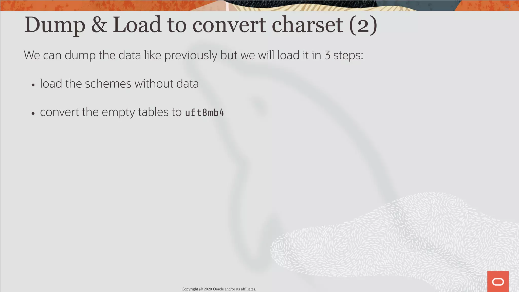 Dump & Load to convert charset (2) We can dump the data like previously but we will load it in 3 steps: load the schemes without data convert the empty tables to uft8mb4 Copyright @ 2020 Oracle and/or its affiliates. 68 / 82 