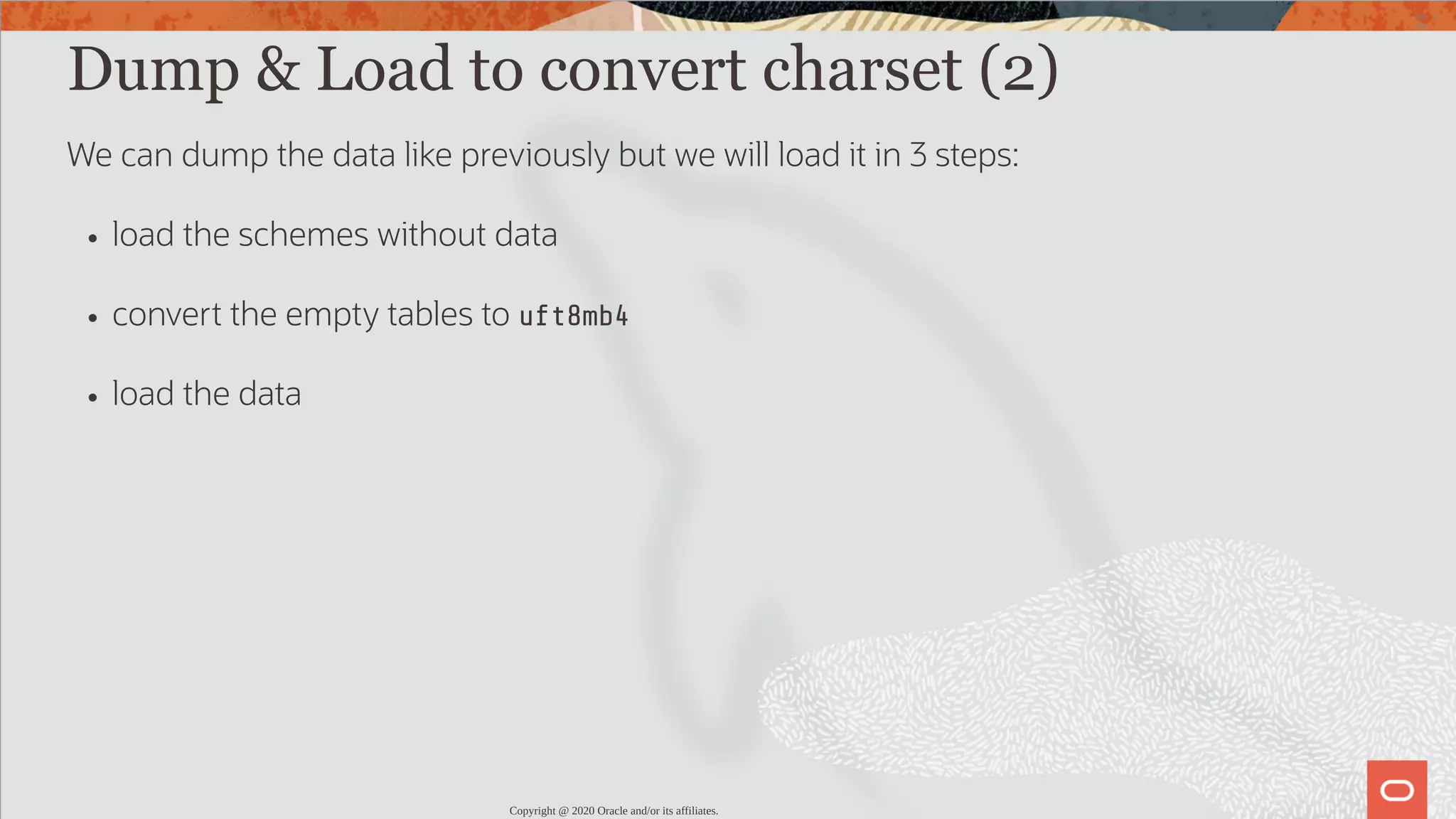 Dump & Load to convert charset (2) We can dump the data like previously but we will load it in 3 steps: load the schemes without data convert the empty tables to uft8mb4 load the data Copyright @ 2020 Oracle and/or its affiliates. 69 / 82 