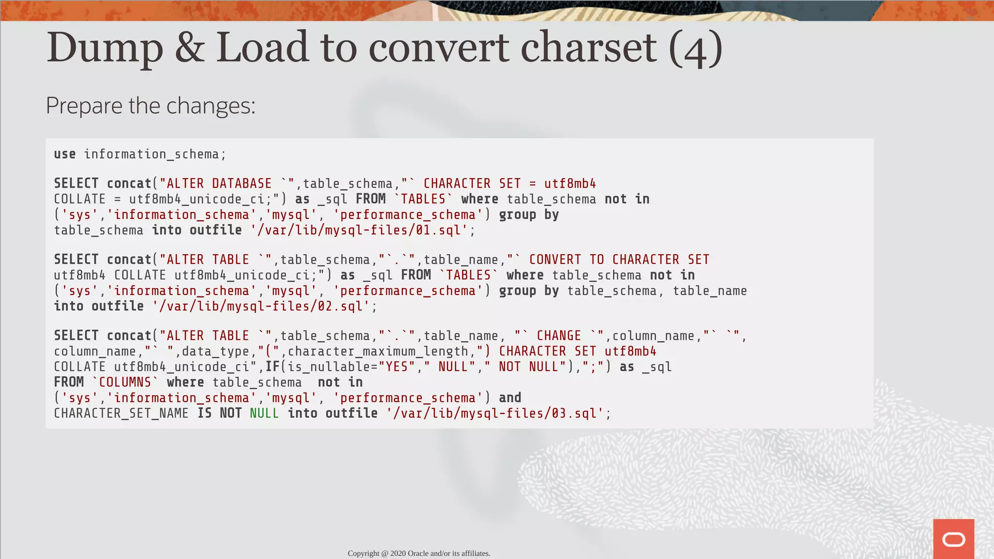 Dump & Load to convert charset (4) Prepare the changes: use information_schema; SELECT concat("ALTER DATABASE `",table_schema,"` CHARACTER SET = utf8mb4 COLLATE = utf8mb4_unicode_ci;") as _sql FROM `TABLES` where table_schema not in ('sys','information_schema','mysql', 'performance_schema') group by table_schema into out le '/var/lib/mysql- les/01.sql'; SELECT concat("ALTER TABLE `",table_schema,"`.`",table_name,"` CONVERT TO CHARACTER SET utf8mb4 COLLATE utf8mb4_unicode_ci;") as _sql FROM `TABLES` where table_schema not in ('sys','information_schema','mysql', 'performance_schema') group by table_schema, table_name into out le '/var/lib/mysql- les/02.sql'; SELECT concat("ALTER TABLE `",table_schema,"`.`",table_name, "` CHANGE `",column_name,"` `", column_name,"` ",data_type,"(",character_maximum_length,") CHARACTER SET utf8mb4 COLLATE utf8mb4_unicode_ci",IF(is_nullable="YES"," NULL"," NOT NULL"),";") as _sql FROM `COLUMNS` where table_schema not in ('sys','information_schema','mysql', 'performance_schema') and CHARACTER_SET_NAME IS NOT NULL into out le '/var/lib/mysql- les/03.sql'; Copyright @ 2020 Oracle and/or its affiliates. 72 / 82 