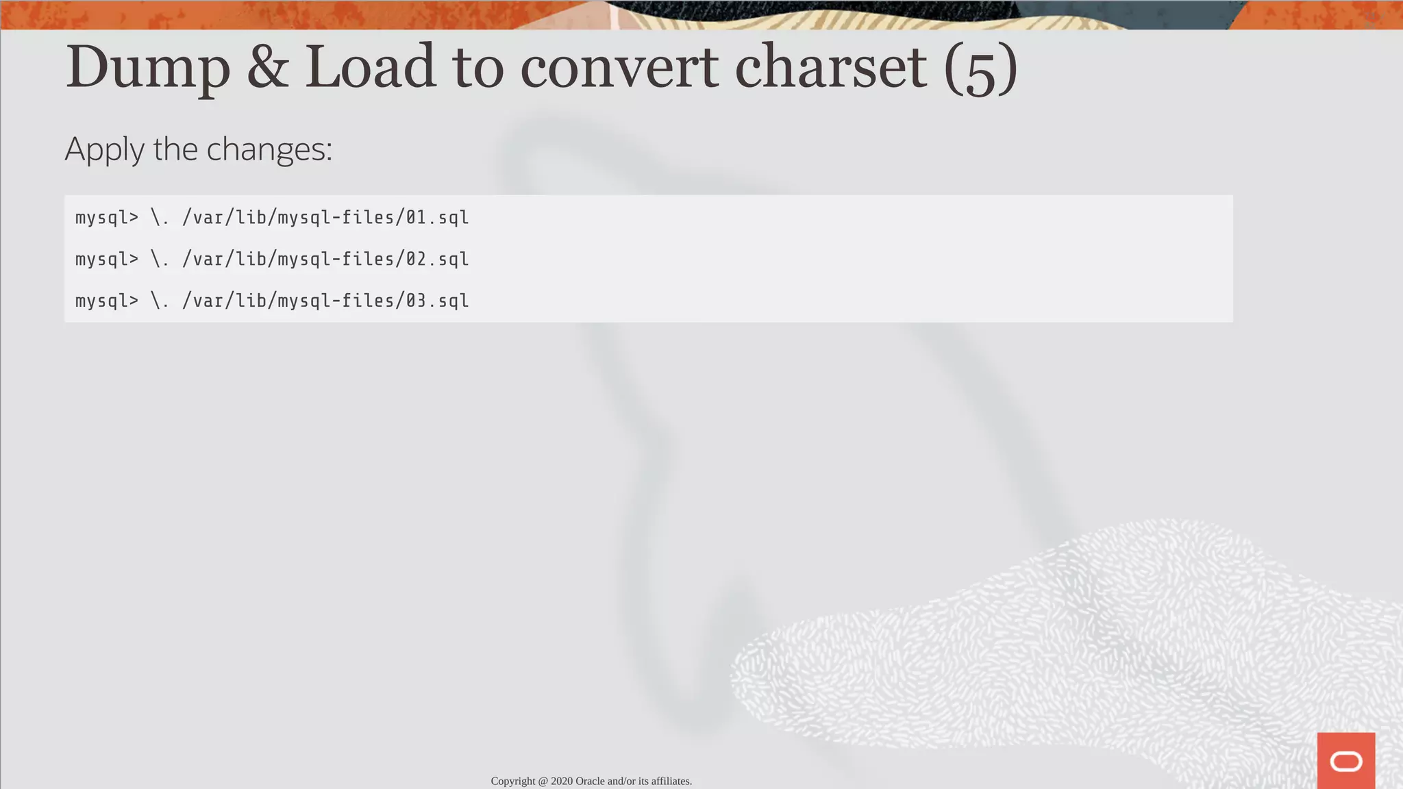 Dump & Load to convert charset (5) Apply the changes: mysql> . /var/lib/mysql- les/01.sql mysql> . /var/lib/mysql- les/02.sql mysql> . /var/lib/mysql- les/03.sql Copyright @ 2020 Oracle and/or its affiliates. 73 / 82 