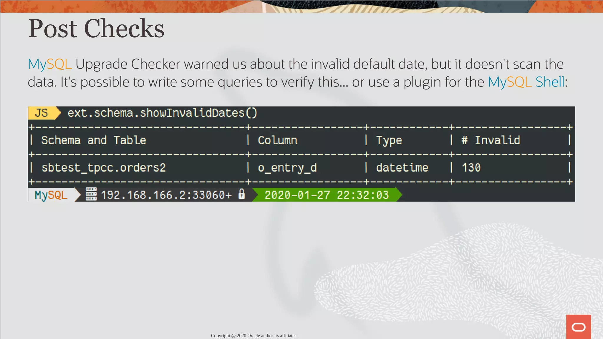 Post Checks MySQL Upgrade Checker warned us about the invalid default date, but it doesn't scan the data. It's possible to write some queries to verify this... or use a plugin for the MySQL Shell: Copyright @ 2020 Oracle and/or its affiliates. 76 / 82 