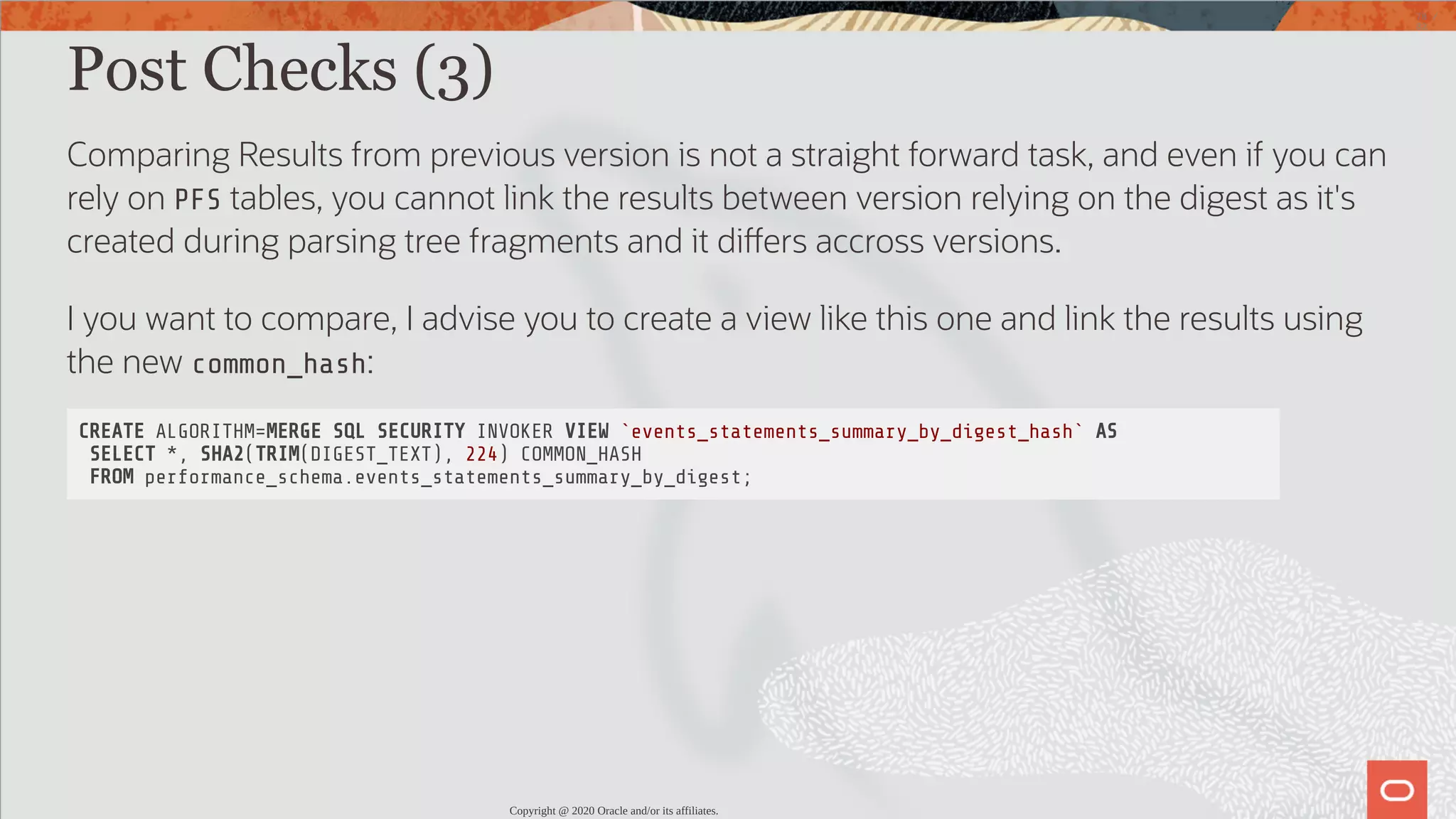 Post Checks (3) Comparing Results from previous version is not a straight forward task, and even if you can rely on PFS tables, you cannot link the results between version relying on the digest as it's created during parsing tree fragments and it di ers accross versions. I you want to compare, I advise you to create a view like this one and link the results using the new common_hash: CREATE ALGORITHM=MERGE SQL SECURITY INVOKER VIEW `events_statements_summary_by_digest_hash` AS SELECT *, SHA2(TRIM(DIGEST_TEXT), 224) COMMON_HASH FROM performance_schema.events_statements_summary_by_digest; Copyright @ 2020 Oracle and/or its affiliates. 78 / 82 