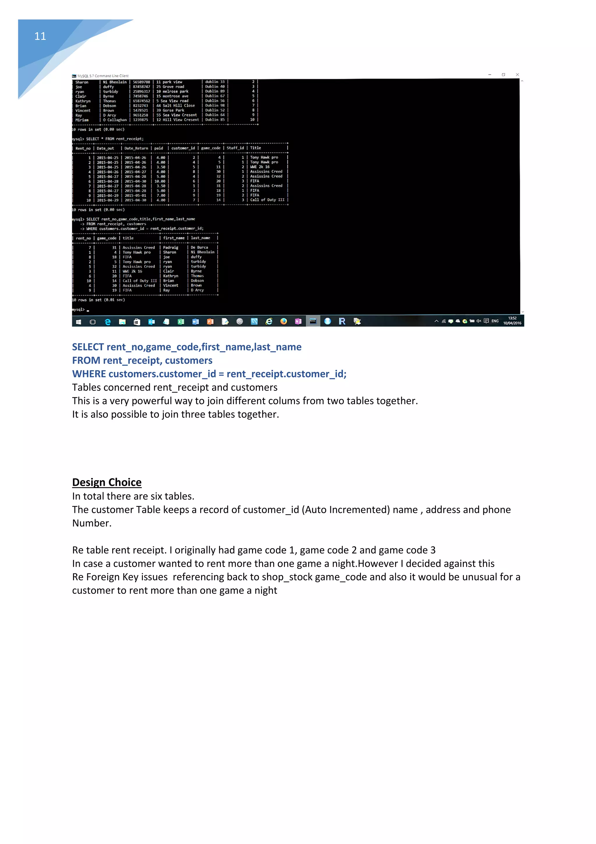 11
SELECT rent_no,game_code,first_name,last_name
FROM rent_receipt, customers
WHERE customers.customer_id = rent_receipt.customer_id;
Tables concerned rent_receipt and customers
This is a very powerful way to join different colums from two tables together.
It is also possible to join three tables together.
Design Choice
In total there are six tables.
The customer Table keeps a record of customer_id (Auto Incremented) name , address and phone
Number.
Re table rent receipt. I originally had game code 1, game code 2 and game code 3
In case a customer wanted to rent more than one game a night.However I decided against this
Re Foreign Key issues referencing back to shop_stock game_code and also it would be unusual for a
customer to rent more than one game a night
 