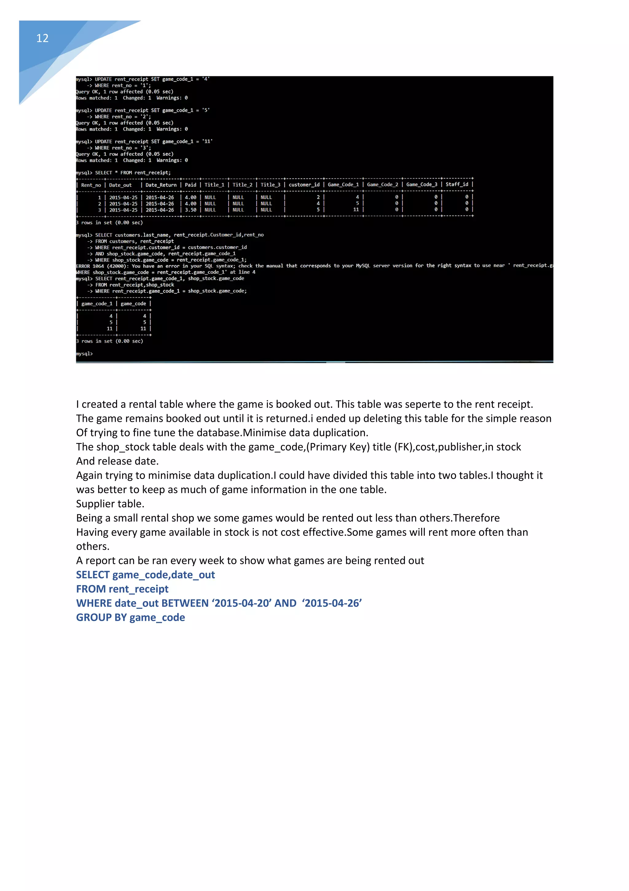 12
I created a rental table where the game is booked out. This table was seperte to the rent receipt.
The game remains booked out until it is returned.i ended up deleting this table for the simple reason
Of trying to fine tune the database.Minimise data duplication.
The shop_stock table deals with the game_code,(Primary Key) title (FK),cost,publisher,in stock
And release date.
Again trying to minimise data duplication.I could have divided this table into two tables.I thought it
was better to keep as much of game information in the one table.
Supplier table.
Being a small rental shop we some games would be rented out less than others.Therefore
Having every game available in stock is not cost effective.Some games will rent more often than
others.
A report can be ran every week to show what games are being rented out
SELECT game_code,date_out
FROM rent_receipt
WHERE date_out BETWEEN ‘2015-04-20’ AND ‘2015-04-26’
GROUP BY game_code
 