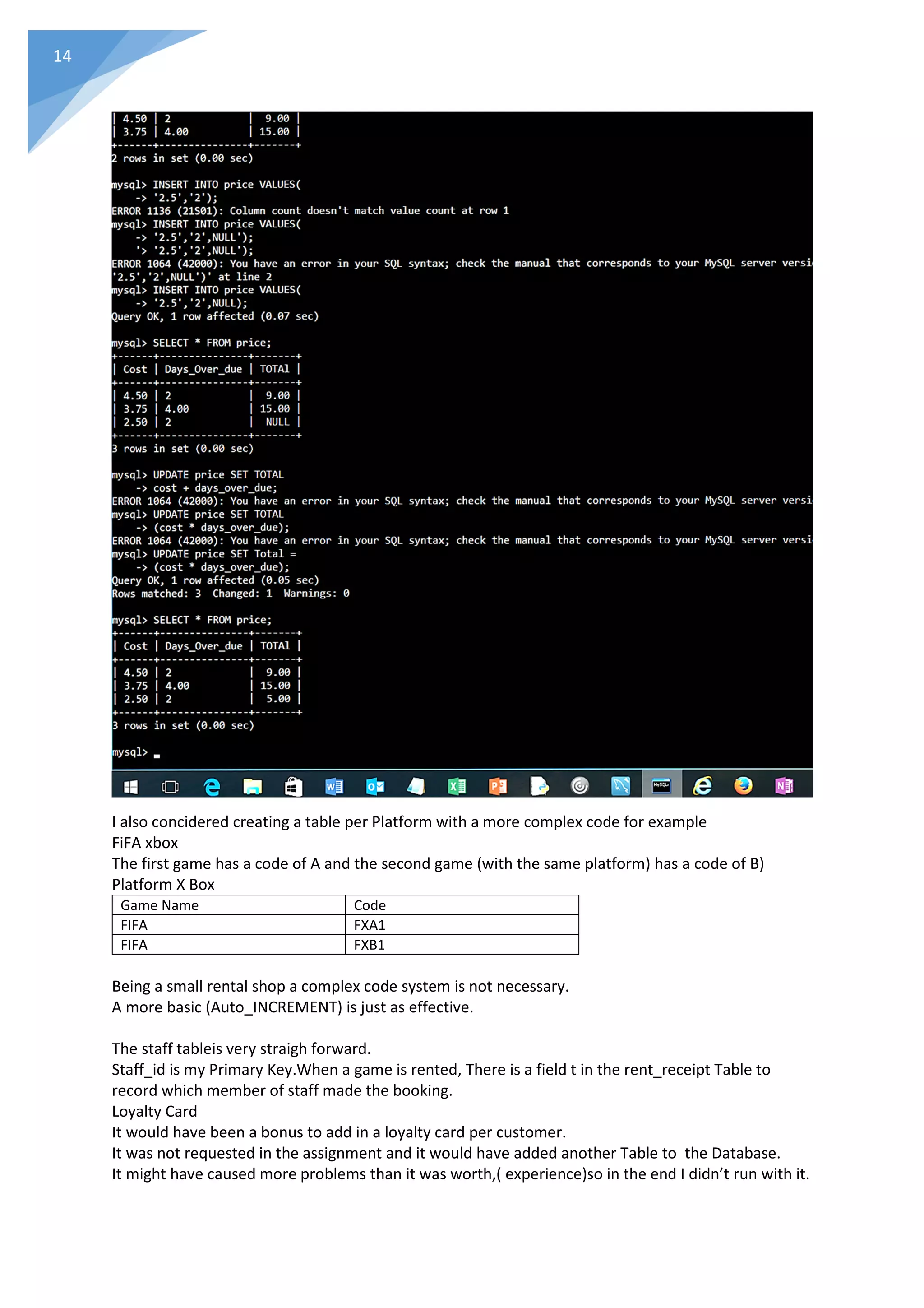 14
I also concidered creating a table per Platform with a more complex code for example
FiFA xbox
The first game has a code of A and the second game (with the same platform) has a code of B)
Platform X Box
Game Name Code
FIFA FXA1
FIFA FXB1
Being a small rental shop a complex code system is not necessary.
A more basic (Auto_INCREMENT) is just as effective.
The staff tableis very straigh forward.
Staff_id is my Primary Key.When a game is rented, There is a field t in the rent_receipt Table to
record which member of staff made the booking.
Loyalty Card
It would have been a bonus to add in a loyalty card per customer.
It was not requested in the assignment and it would have added another Table to the Database.
It might have caused more problems than it was worth,( experience)so in the end I didn’t run with it.
 