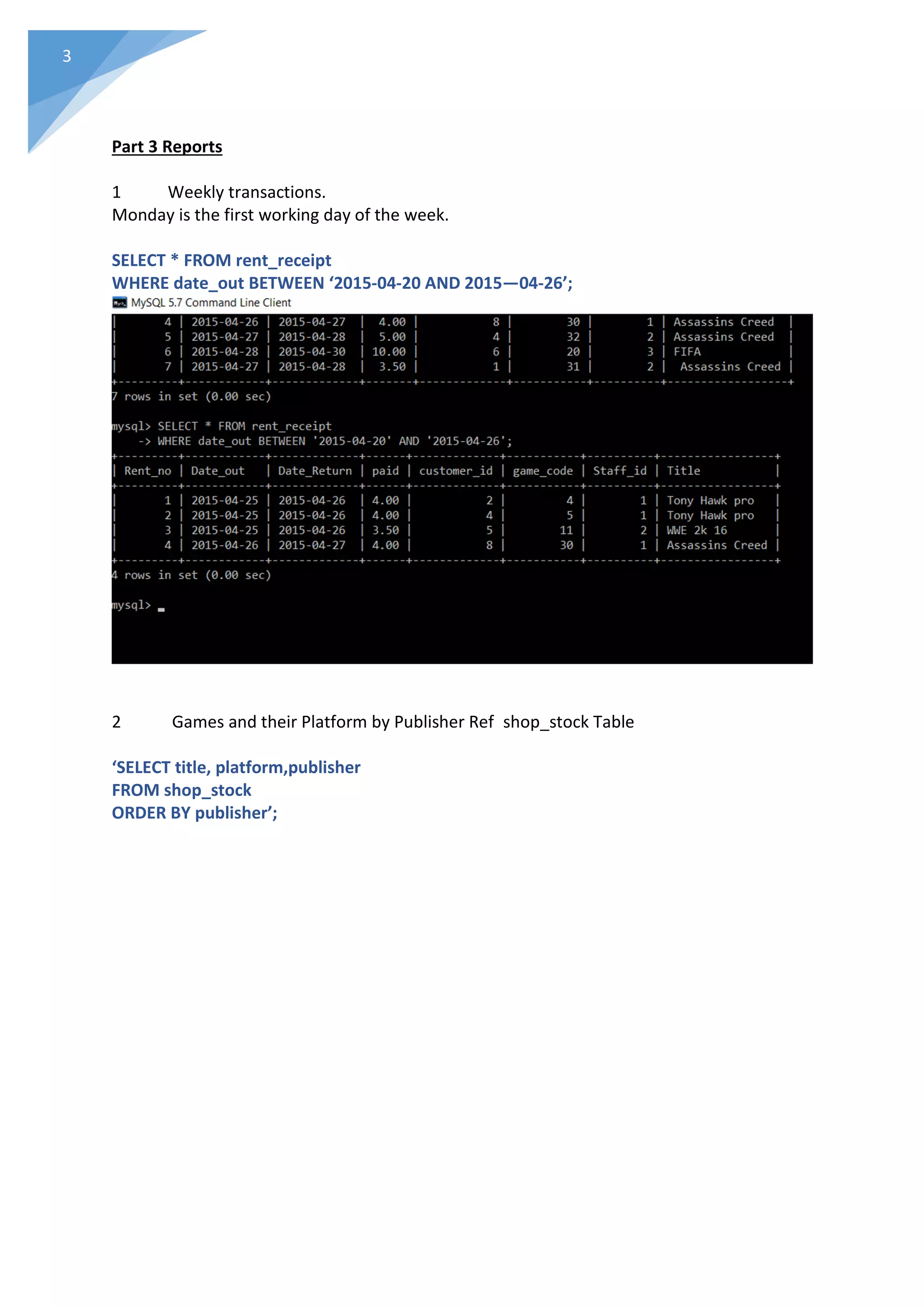 3
Part 3 Reports
1 Weekly transactions.
Monday is the first working day of the week.
SELECT * FROM rent_receipt
WHERE date_out BETWEEN ‘2015-04-20 AND 2015—04-26’;
2 Games and their Platform by Publisher Ref shop_stock Table
‘SELECT title, platform,publisher
FROM shop_stock
ORDER BY publisher’;
 