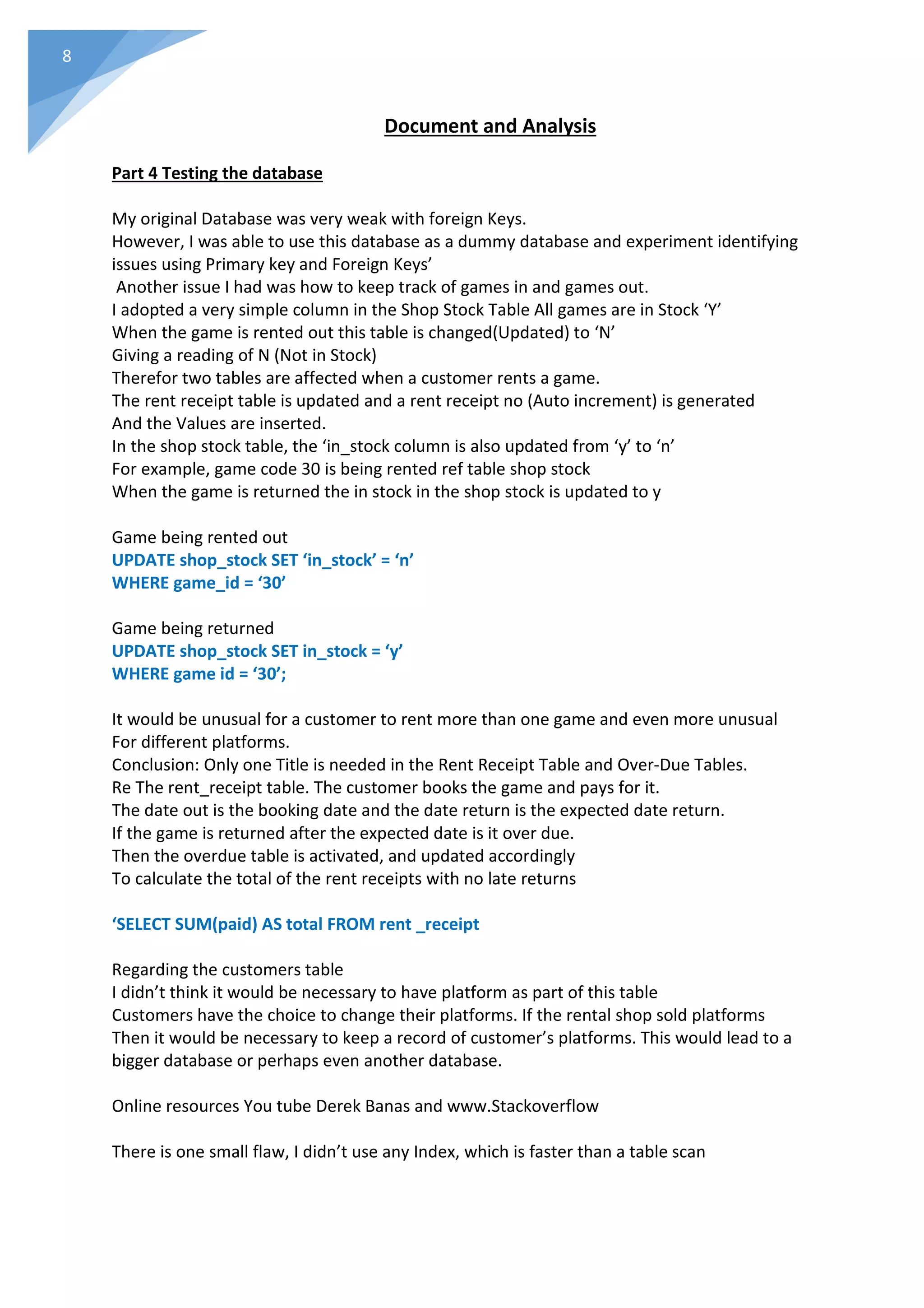 8
Document and Analysis
Part 4 Testing the database
My original Database was very weak with foreign Keys.
However, I was able to use this database as a dummy database and experiment identifying
issues using Primary key and Foreign Keys’
Another issue I had was how to keep track of games in and games out.
I adopted a very simple column in the Shop Stock Table All games are in Stock ‘Y’
When the game is rented out this table is changed(Updated) to ‘N’
Giving a reading of N (Not in Stock)
Therefor two tables are affected when a customer rents a game.
The rent receipt table is updated and a rent receipt no (Auto increment) is generated
And the Values are inserted.
In the shop stock table, the ‘in_stock column is also updated from ‘y’ to ‘n’
For example, game code 30 is being rented ref table shop stock
When the game is returned the in stock in the shop stock is updated to y
Game being rented out
UPDATE shop_stock SET ‘in_stock’ = ‘n’
WHERE game_id = ‘30’
Game being returned
UPDATE shop_stock SET in_stock = ‘y’
WHERE game id = ‘30’;
It would be unusual for a customer to rent more than one game and even more unusual
For different platforms.
Conclusion: Only one Title is needed in the Rent Receipt Table and Over-Due Tables.
Re The rent_receipt table. The customer books the game and pays for it.
The date out is the booking date and the date return is the expected date return.
If the game is returned after the expected date is it over due.
Then the overdue table is activated, and updated accordingly
To calculate the total of the rent receipts with no late returns
‘SELECT SUM(paid) AS total FROM rent _receipt
Regarding the customers table
I didn’t think it would be necessary to have platform as part of this table
Customers have the choice to change their platforms. If the rental shop sold platforms
Then it would be necessary to keep a record of customer’s platforms. This would lead to a
bigger database or perhaps even another database.
Online resources You tube Derek Banas and www.Stackoverflow
There is one small flaw, I didn’t use any Index, which is faster than a table scan
 