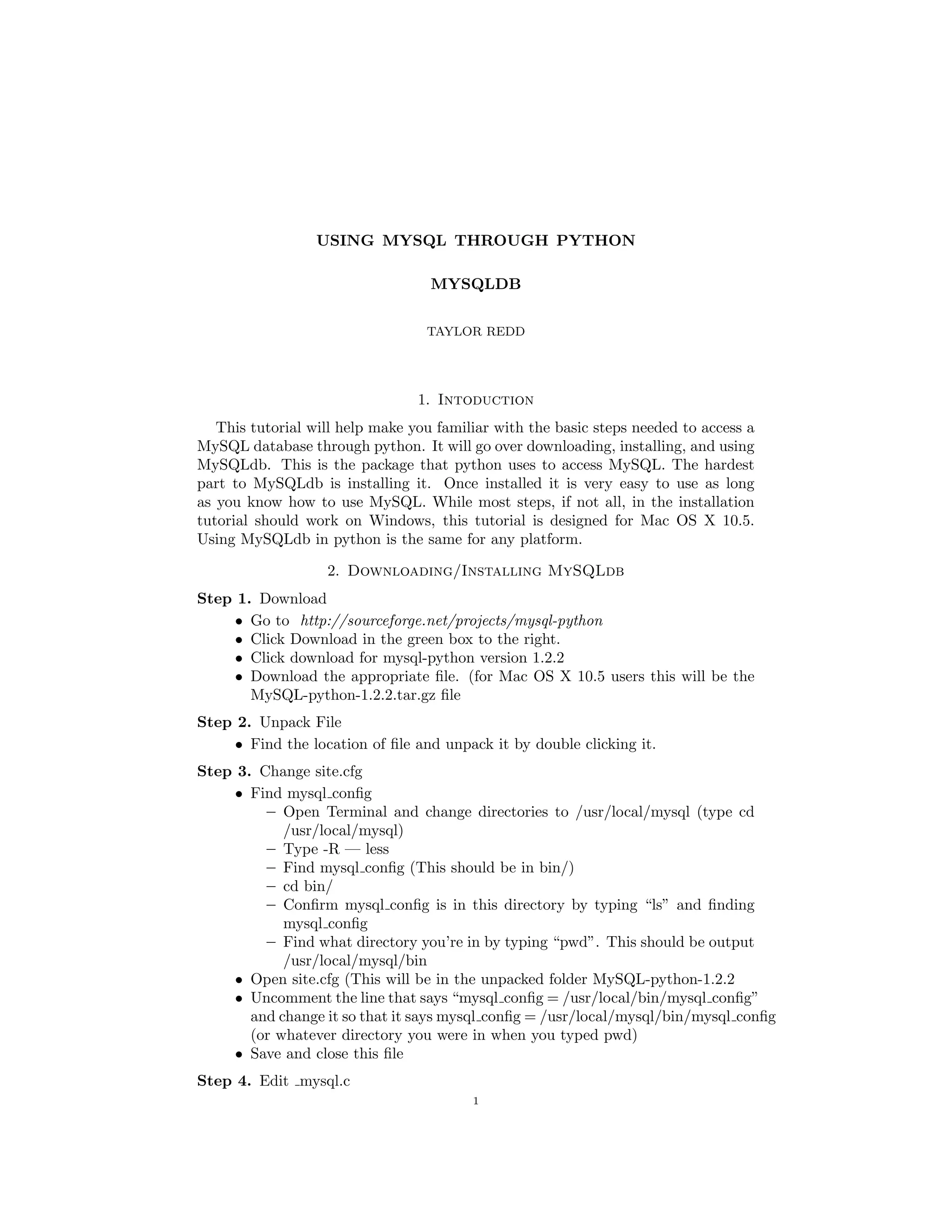USING MYSQL THROUGH PYTHON

                                   MYSQLDB


                                  TAYLOR REDD




                                 1. Intoduction
   This tutorial will help make you familiar with the basic steps needed to access a
MySQL database through python. It will go over downloading, installing, and using
MySQLdb. This is the package that python uses to access MySQL. The hardest
part to MySQLdb is installing it. Once installed it is very easy to use as long
as you know how to use MySQL. While most steps, if not all, in the installation
tutorial should work on Windows, this tutorial is designed for Mac OS X 10.5.
Using MySQLdb in python is the same for any platform.

                   2. Downloading/Installing MySQLdb
Step 1. Download
     • Go to http://sourceforge.net/projects/mysql-python
     • Click Download in the green box to the right.
     • Click download for mysql-python version 1.2.2
     • Download the appropriate ﬁle. (for Mac OS X 10.5 users this will be the
       MySQL-python-1.2.2.tar.gz ﬁle
Step 2. Unpack File
     • Find the location of ﬁle and unpack it by double clicking it.
Step 3. Change site.cfg
     • Find mysql conﬁg
         – Open Terminal and change directories to /usr/local/mysql (type cd
            /usr/local/mysql)
         – Type -R — less
         – Find mysql conﬁg (This should be in bin/)
         – cd bin/
         – Conﬁrm mysql conﬁg is in this directory by typing “ls” and ﬁnding
            mysql conﬁg
         – Find what directory you’re in by typing “pwd”. This should be output
            /usr/local/mysql/bin
     • Open site.cfg (This will be in the unpacked folder MySQL-python-1.2.2
     • Uncomment the line that says “mysql conﬁg = /usr/local/bin/mysql conﬁg”
       and change it so that it says mysql conﬁg = /usr/local/mysql/bin/mysql conﬁg
       (or whatever directory you were in when you typed pwd)
     • Save and close this ﬁle
Step 4. Edit mysql.c
                                         1
 