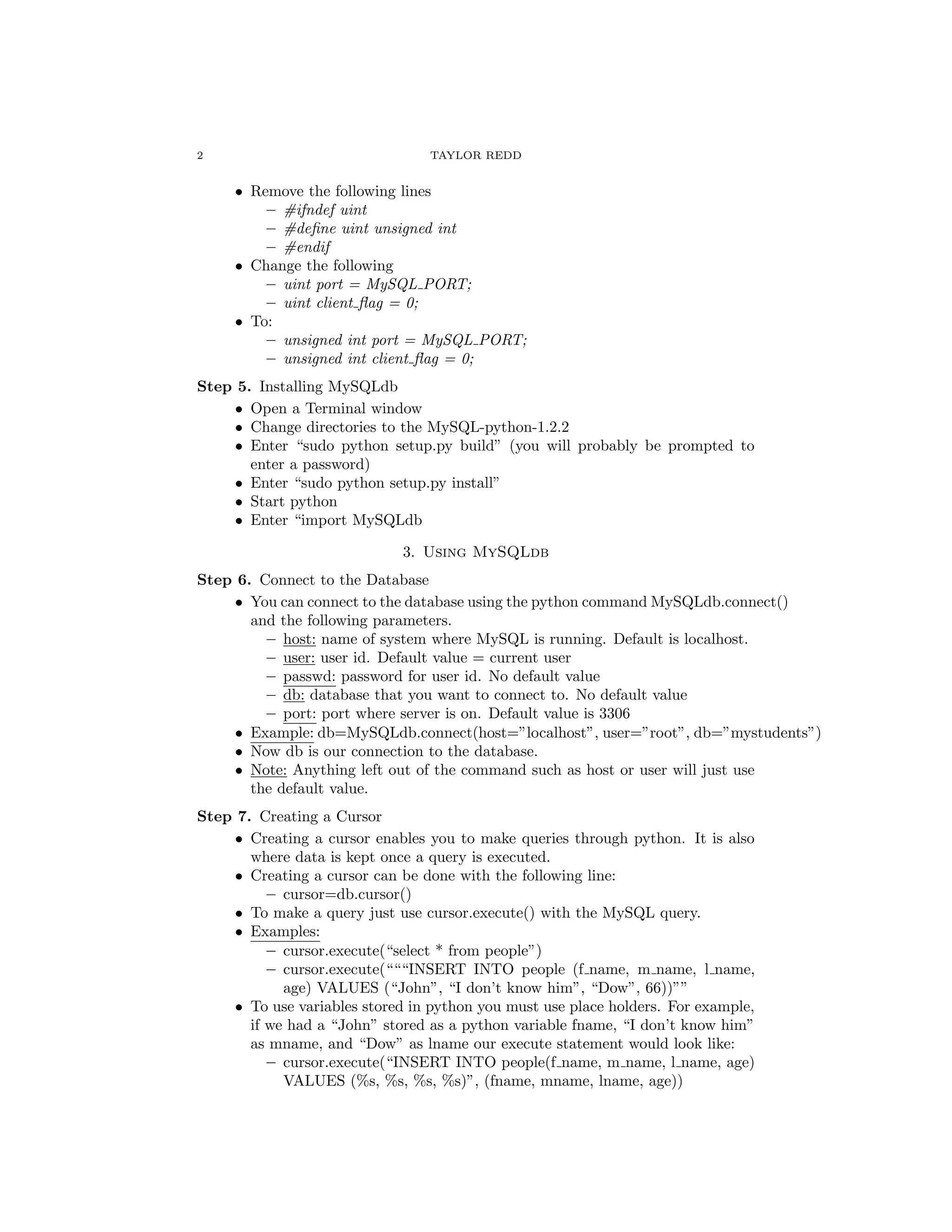 2                                TAYLOR REDD


     • Remove the following lines
         – #ifndef uint
         – #deﬁne uint unsigned int
         – #endif
     • Change the following
         – uint port = MySQL PORT;
         – uint client ﬂag = 0;
     • To:
         – unsigned int port = MySQL PORT;
         – unsigned int client ﬂag = 0;
Step 5. Installing MySQLdb
     • Open a Terminal window
     • Change directories to the MySQL-python-1.2.2
     • Enter “sudo python setup.py build” (you will probably be prompted to
       enter a password)
     • Enter “sudo python setup.py install”
     • Start python
     • Enter “import MySQLdb

                             3. Using MySQLdb
Step 6. Connect to the Database
     • You can connect to the database using the python command MySQLdb.connect()
       and the following parameters.
         – host: name of system where MySQL is running. Default is localhost.
         – user: user id. Default value = current user
         – passwd: password for user id. No default value
         – db: database that you want to connect to. No default value
         – port: port where server is on. Default value is 3306
     • Example: db=MySQLdb.connect(host=”localhost”, user=”root”, db=”mystudents”)
     • Now db is our connection to the database.
     • Note: Anything left out of the command such as host or user will just use
       the default value.
Step 7. Creating a Cursor
     • Creating a cursor enables you to make queries through python. It is also
       where data is kept once a query is executed.
     • Creating a cursor can be done with the following line:
          – cursor=db.cursor()
     • To make a query just use cursor.execute() with the MySQL query.
     • Examples:
          – cursor.execute(“select * from people”)
          – cursor.execute(“““INSERT INTO people (f name, m name, l name,
            age) VALUES (“John”, “I don’t know him”, “Dow”, 66))””
     • To use variables stored in python you must use place holders. For example,
       if we had a “John” stored as a python variable fname, “I don’t know him”
       as mname, and “Dow” as lname our execute statement would look like:
          – cursor.execute(“INSERT INTO people(f name, m name, l name, age)
            VALUES (%s, %s, %s, %s)”, (fname, mname, lname, age))
 