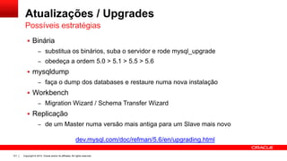 Copyright © 2014, Oracle and/or its affiliates. All rights reserved.121
Atualizações / Upgrades
 Binária
– substitua os binários, suba o servidor e rode mysql_upgrade
– obedeça a ordem 5.0 > 5.1 > 5.5 > 5.6
 mysqldump
– faça o dump dos databases e restaure numa nova instalação
 Workbench
– Migration Wizard / Schema Transfer Wizard
 Replicação
– de um Master numa versão mais antiga para um Slave mais novo
Possíveis estratégias
dev.mysql.com/doc/refman/5.6/en/upgrading.html
 