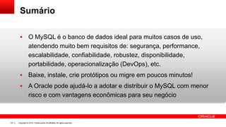 Copyright © 2014, Oracle and/or its affiliates. All rights reserved.127
Sumário
 O MySQL é o banco de dados ideal para muitos casos de uso,
atendendo muito bem requisitos de: segurança, performance,
escalabilidade, confiabilidade, robustez, disponibilidade,
portabilidade, operacionalização (DevOps), etc.
 Baixe, instale, crie protótipos ou migre em poucos minutos!
 A Oracle pode ajudá-lo a adotar e distribuir o MySQL com menor
risco e com vantagens econômicas para seu negócio
 