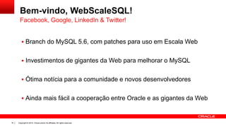 Copyright © 2014, Oracle and/or its affiliates. All rights reserved.16
Bem-vindo, WebScaleSQL!
 Branch do MySQL 5.6, com patches para uso em Escala Web
 Investimentos de gigantes da Web para melhorar o MySQL
 Ótima notícia para a comunidade e novos desenvolvedores
 Ainda mais fácil a cooperação entre Oracle e as gigantes da Web
Facebook, Google, LinkedIn & Twitter!
 