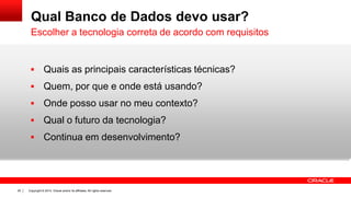 Copyright © 2014, Oracle and/or its affiliates. All rights reserved.20
Qual Banco de Dados devo usar?
 Quais as principais características técnicas?
 Quem, por que e onde está usando?
 Onde posso usar no meu contexto?
 Qual o futuro da tecnologia?
 Continua em desenvolvimento?
Escolher a tecnologia correta de acordo com requisitos
 