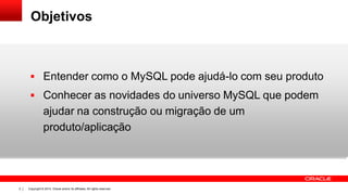 Copyright © 2014, Oracle and/or its affiliates. All rights reserved.2
Objetivos
 Entender como o MySQL pode ajudá-lo com seu produto
 Conhecer as novidades do universo MySQL que podem
ajudar na construção ou migração de um
produto/aplicação
 